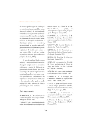 DICIONÁRIO DA EDUCAÇÃO PROFISSIONAL EM SAÚDE



de ensino-aprendizagem de forma que                     ciências sociais. In: JANTSCH, A. P. 
os conceitos sejam apreendidos como                     BIANCHETTI, L. (Orgs.) A
sistema de relações de uma totalidade                   Interdisciplinaridade: para além da filosofia do
                                                        sujeito. Petrópolis: Vozes, 1995.
concreta que se pretende explicar/
compreender. No trabalho pedagógi-                      FRIGOTTO, G.; CIAVATTA, M. 
co, o método de exposição deve resta-                   RAMOS, M. (Orgs.) Ensino Médio
belecer as relações dinâmicas e                         Integrado: concepção e contradições. São Paulo:
                                                        Cortez, 2005.
dialéticas entre os conceitos,
reconstituindo as relações que confi-                   GADOTTI, M. Concepção Dialética da
guram a totalidade concreta da qual se                  História. São Paulo: Cortez, 1995.
originaram, de modo que o objeto a                      GRAMSCI, A. Os Intelectuais e a
ser conhecido revele-se grada-                          Organização da Cultura. Rio de Janeiro:
tivamente em suas peculiaridades                        Civilização Brasileira, 1991.
próprias (Gadotti, 1995).                               KOSIK, K. Dialética do Concr eto.
                                                        Petrópolis: Vozes, 1978.
     A interdisciplinaridade, como
método, é a reconstituição da totali-                   MARX, K. Introdução. In: MARX,
dade pela relação entre os conceitos                    K. Crítica da Filosofia do Direito de
originados a partir de distintos re-                    Hegel. São Paulo: s.n., 1977. (Temas
                                                        de Ciências Humanas)
cortes da realidade; isto é, dos diver-
sos campos da ciência representados                     MÉSZÁROS, I. Marx: a teoria da alienação.
em disciplinas. Isto tem como obje-                     Rio de Janeiro: Zahar Editores, 1981.
tivo possibilitar a compreensão do                      RAMOS, M. N. A Pedagogia das
significado dos conceitos, das razões                   Competências: autonomia ou adaptação? São
e dos métodos pelos quais se pode                       Paulo: Cortez Editora, 2001.
conhecer o real e apropriá-lo em seu                    RAMOS, M. N. O “novo ensino médio”
potencial para o ser humano.                            à luz de antigos princípios: trabalho,
                                                        ciência e cultura. Boletim Técnico do Senac,
                                                        29(2): 19-27, maio-ago., 2003.
Para saber mais:
                                                        SANTOMÉ, J. Globalização e
                                                        Interdisciplinaridade: o currículo integrado.
BERNSTEIN, B. A Estruturação do
Discurso Pedagógico: classe, código e controle.         Porto Alegre: Artes Médicas, 1998.
Petrópolis: Vozes, 1996.                                SAVIANI, D. Sobre a Concepção de
FRIGOTTO. G. A interdisciplinaridade                    Politecnia. Rio de Janeiro: EPSJV/
como necessidade e como problema nas                    Fiocruz, 1989.


                                                  118
 