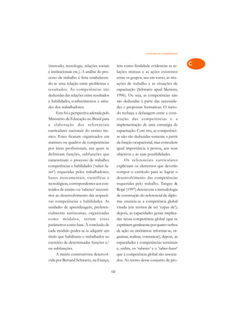 Currículo por Competências   A

(mercado, tecnologia, relações sociais            tem como finalidade evidenciar as re-           C
e institucionais etc.). A análise do pro-         lações mútuas e as ações existentes
cesso de trabalho é feita estabelecen-            entre os grupos, seu em torno, as situ-         D
do-se uma relação entre problemas e               ações de trabalho e as situações de
resultados. As competências são                   capacitação (Schwartz apud Mertens,
                                                                                                  E
deduzidas das relações entre resultados           1996). Ou seja, as competências não
                                                                                                  F
e habilidades, conhecimentos e atitu-             são deduzidas à parte das necessida-
des dos trabalhadores.                            des e propostas formativas. O méto-
                                                                                                  G
      Esta foi a perspectiva adotada pelo         do rechaça a defasagem entre a cons-
Ministério da Educação no Brasil para             trução das competências e a                     H
a elaboração dos referenciais                     implementação de uma estratégia de
curriculares nacionais do ensino téc-             capacitação. Com isto, as competênci-           I
nico. Estes ficaram organizados em                as não são deduzidas somente a partir
matrizes ou quadros de competências               da função ocupacional, mas concedem             N
por áreas profissionais, nas quais se             igual importância à pessoa, aos seus
definiram funções, subfunções que                 objetivos e às suas possibilidades.             O
caracterizam o processo de trabalho;                   Os referenciais curriculares
competências e habilidades (‘saber-fa-            explicitam os elementos que deverão             P
zer’) requeridas pelos trabalhadores;             compor o currículo para se lograr o
bases instrumentais, científicas e                desenvolvimento das competências                Q
tecnológicas, correspondentes aos con-            requeridas pelo trabalho. Tanguy 
teúdos de ensino ou ‘saberes’ necessá-            Ropé (1997) descrevem a metodologia             R
rios ao desenvolvimento das respecti-             de construção do referencial de diplo-
vas competências e habilidades. As                ma: enuncia-se a competência global             S
unidades de aprendizagem, preferen-               visada (em termos de ser ‘capaz de’);
cialmente autônomas, organizadas                  depois, as capacidades gerais implica-          T
como módulos, teriam esses                        das nessa competência global (que se
parâmetros como base. À conclusão de              exprimem geralmente por quatro verbos           U
cada módulo poder-se-ia adquirir um               de ação ou sinônimos: informar-se, or-
título que habilitaria o trabalhador ao           ganizar, realizar, comunicar); depois, as
                                                                                                  V
exercício de determinadas funções e/              capacidades e competências terminais
                                                                                                  A
ou subfunções.                                    e, enfim, os ‘saberes’ e o ‘saber-fazer’
      A matriz construtivista desenvol-           que à competência global são associa-
                                                                                                  A
vida por Bertand Schwartz, na França,             dos. Ao termo desse conjunto de pro-

                                            121
 