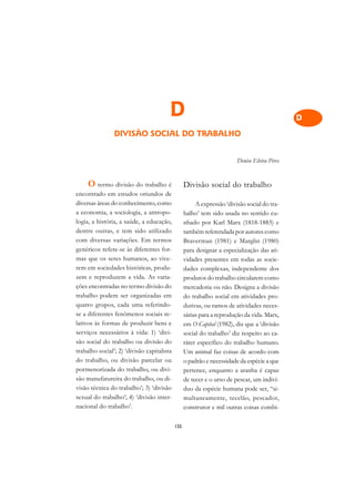 A

                                                                                              C
                                        D                                                     D
                DIVISÃO SOCIAL DO TRABALHO                                                    E

                                                                                              F
                                                                        Denise Elvira Pires
                                                                                              G
     O termo divisão do trabalho é                Divisão social do trabalho
                                                                                              H
encontrado em estudos oriundos de
diversas áreas do conhecimento, como                   A expressão ‘divisão social do tra-
                                                                                              I
a economia, a sociologia, a antropo-              balho’ tem sido usada no sentido cu-
logia, a história, a saúde, a educação,           nhado por Karl Marx (1818-1883) e           N
dentre outras, e tem sido utilizado               também referendada por autores como
com diversas variações. Em termos                 Braverman (1981) e Marglin (1980)           O
genéricos refere-se às diferentes for-            para designar a especialização das ati-
mas que os seres humanos, ao vive-                vidades presentes em todas as socie-        P
rem em sociedades históricas, produ-              dades complexas, independente dos
zem e reproduzem a vida. As varia-                produtos do trabalho circularem como        Q
ções encontradas no termo divisão do              mercadoria ou não. Designa a divisão
trabalho podem ser organizadas em                 do trabalho social em atividades pro-       R
quatro grupos, cada uma referindo-                dutivas, ou ramos de atividades neces-
se a diferentes fenômenos sociais re-             sárias para a reprodução da vida. Marx,     S
lativos às formas de produzir bens e              em O Capital (1982), diz que a ‘divisão
serviços necessários à vida: 1) ‘divi-            social do trabalho’ diz respeito ao ca-     T
são social do trabalho ou divisão do              ráter específico do trabalho humano.
trabalho social’; 2) ‘divisão capitalista         Um animal faz coisas de acordo com          U
do trabalho, ou divisão parcelar ou               o padrão e necessidade da espécie a que
pormenorizada do trabalho, ou divi-               pertence, enquanto a aranha é capaz         V
são manufatureira do trabalho, ou di-             de tecer e o urso de pescar, um indiví-
visão técnica do trabalho’; 3) ‘divisão           duo da espécie humana pode ser, “si-
                                                                                              A
sexual do trabalho’; 4) ‘divisão inter-           multaneamente, tecelão, pescador,
nacional do trabalho’.                            construtor e mil outras coisas combi-
                                                                                              A

                                            125
 