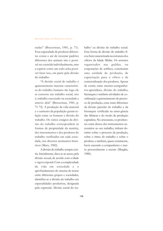 DICIONÁRIO DA EDUCAÇÃO PROFISSIONAL EM SAÚDE



nadas” (Braverman, 1981, p. 71).                     balho’ ou divisão do trabalho social.
Essa capacidade de produzir diferen-                 Esta forma de divisão do trabalho fi-
tes coisas e até de inventar padrões                 cou bem caracterizada na estrutura dos
diferentes dos animais não é possí-                  ofícios da Idade Média. Os artesãos
vel ser exercida individualmente, mas                organizados nas guildas, ou
a espécie como um todo acha possí-                   corporações de artífices, constituíam
vel fazer isso, em parte pela divisão                uma unidade de produção, de
do trabalho.                                         capacitação para o ofício e de
      “A divisão social do trabalho é                comercialização dos produtos. Apesar
aparentemente inerente característi-                 de existir, entre mestres-companhei-
ca do trabalho humano tão logo ele                   ros-aprendizes, divisão do trabalho,
se converte em trabalho social, isto                 hierarquia e também atividades de co-
é, trabalho executado na sociedade e                 ordenação e gerenciamento do proces-
através dela” (Braverman, 1981, p.                   so de produção, estas eram diferentes
71-72). A produção da vida material                  da divisão parcelar do trabalho e da
e o aumento da população geram re-                   hierarquia verificada na emer-gência
lação entre os homens e divisão do                   das fábricas e do modo de produção
trabalho. Os vários estágios da divi-                capitalista. No artesanato, os produto-
são do trabalho correspondem às                      res eram donos dos instrumentos ne-
formas de propriedade da matéria,                    cessários ao seu trabalho, tinham do-
dos instrumentos e dos produtos do                   mínio sobre o processo de produção,
trabalho verificados em cada socie-                  sobre o ritmo do trabalho e sobre o
dade, nos diversos momentos histó-                   produto, e também, quase certamente,
ricos (Marx, 1982).                                  havia ascensão a companheiro e mui-
      A divisão do trabalho sempre exis-             to provavelmente a mestre (Marglin,
tiu. Inicialmente, dava-se ao acaso, pela            1980).
divisão sexual, de acordo com a idade
e vigor corporal. Com a complexidade
da vida em sociedade e o
aprofundamento do sistema de trocas
entre diferentes grupos e sociedades,
identifica-se a divisão do trabalho em
especialidades produtivas, designada
pela expressão ‘divisão social do tra-

                                               126
 