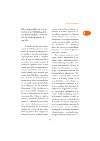 Divisão Social do Trabalho   A

Divisão parcelar ou porme-                        ordenar as operações, centralizar o su-          C
norizada do trabalho, divi-                       primento de materiais, registro de cus-
                                                  tos, folha de pagamentos etc. No capi-           D
são manufatureira do traba-
lho ou divisão técnica do                         talismo industrial manu-fatureiro, os
                                                  trabalhadores ficam especializados em
                                                                                                   E
trabalho
                                                  parcelas (tarefas/atividades específicas)
                                                                                                   F
                                                  do      processo       de    produção
      A ‘divisão parcelar ou pormeno-
                                                  dentro de uma mesma especialidade
rizada do trabalho, divisão manufa-                                                                G
                                                  produtiva, e o controle do processo
tureira do trabalho ou divisão técnica
                                                  passa para a gerência.                           H
do trabalho’ é típica do modo de pro-                   Essa mudança tem como conse-
dução capitalista. Refere-se à fragmen-
tação de uma especialidade produtiva
                                                  qüência para os trabalhadores a alie-            I
                                                  nação e para o capitalista constitui-se
em numerosas operações limitadas, de              em um problema gerencial. Esse fenô-             N
modo que o produto resulta de uma                 meno é qualitativamente diferente da
grande quantidade de operações exe-               ‘divisão social do trabalho’ na socieda-         O
cutadas por trabalhadores especia-                de que foi explicada, inicialmente, pela
lizados em cada tarefa. Surge em mea-             clássica análise de Adam Smith (1723-            P
dos do século XVIII com a manufatu-               1790), no An Inquiry into the Nature and
ra e caracteriza o sistema de fábricas.           Causes of the Wealth of Nations (A Ri-           Q
O capitalismo industrial começa quan-             queza das Nações) a respeito do proces-
do um grande número de trabalhado-                so de produção em uma fábrica de al-             R
res é empregado por um capitalista                finetes. A análise deste fenômeno de
(Braverman, 1981). Inicialmente, o                fragmentação do processo de produ-               S
processo de trabalho era igual ao exe-            ção foi mais bem qualificada com os
cutado na produção feudal, no artesa-             estudos de Charles Babbage (em On                T
nato nas guildas (vidreiros, padeiros,            the Economy of Machinery, de 1832) ao
ferreiros, marceneiros, boticários, ci-           acrescentar que essa forma de divisão            U
rurgiões). O domínio do processo es-              do trabalho não apenas fragmenta o
tava com os trabalhadores. Ao reuni-              processo permitindo um aumento da
                                                                                                   V
los, seja nas guildas seja na oficina ca-         produtividade como também
pitalista, seja no hospital, surge o pro-                                                          A
                                                  hierarquiza as atividades, atribuindo
blema da gerência. Para o próprio tra-            valores diferentes a cada tarefa execu-
balho cooperativo já era necessário:
                                                                                                   A
                                                  tada por diferentes trabalhadores ou

                                            127
 