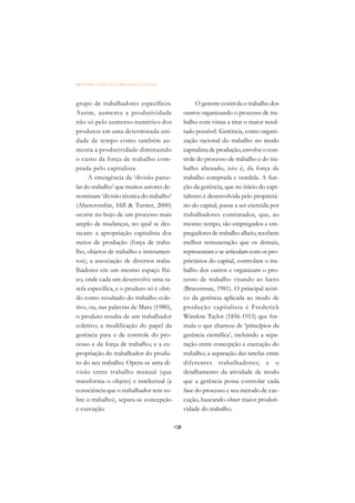 DICIONÁRIO DA EDUCAÇÃO PROFISSIONAL EM SAÚDE



grupo de trabalhadores específicos.                       O gerente controla o trabalho dos
Assim, aumenta a produtividade                       outros organizando o processo de tra-
não só pelo aumento numérico dos                     balho com vistas a tirar o maior resul-
produtos em uma determinada uni-                     tado possível. Gerência, como organi-
dade de tempo como também au-                        zação racional do trabalho no modo
menta a produtividade diminuindo                     capitalista de produção, envolve o con-
o custo da força de trabalho com-                    trole do processo de trabalho e do tra-
prada pelo capitalista.                              balho alienado, isto é, da força de
     A emergência da ‘divisão parce-                 trabalho comprada e vendida. A fun-
lar do trabalho’ que muitos autores de-              ção da gerência, que no início do capi-
nominam ‘divisão técnica do trabalho’                talismo é desenvolvida pelo proprietá-
(Abercrombie, Hill  Turner, 2000)                   rio do capital, passa a ser exercida por
ocorre no bojo de um processo mais                   trabalhadores contratados, que, ao
amplo de mudanças, no qual se des-                   mesmo tempo, são empregados e em-
tacam: a apropriação capitalista dos                 pregadores de trabalho alheio, recebem
meios de produção (força de traba-                   melhor remuneração que os demais,
lho, objetos de trabalho e instrumen-                representam e se articulam com os pro-
tos); a associação de diversos traba-                prietários do capital, controlam o tra-
lhadores em um mesmo espaço físi-                    balho dos outros e organizam o pro-
co, onde cada um desenvolve uma ta-                  cesso de trabalho visando ao lucro
refa específica, e o produto só é obti-              (Braverman, 1981). O principal teóri-
do como resultado do trabalho cole-                  co da gerência aplicada ao modo de
tivo, ou, nas palavras de Marx (1980),               produção capitalista é Frederick
o produto resulta de um trabalhador                  Winslow Taylor (1856-1915) que for-
coletivo; a modificação do papel da                  mula o que chamou de ‘princípios da
gerência para o de controle do pro-                  gerência científica’, incluindo a sepa-
cesso e da força de trabalho; e a ex-                ração entre concepção e execução do
propriação do trabalhador do produ-                  trabalho; a separação das tarefas entre
to do seu trabalho. Opera-se uma di-                 diferentes trabalhadores; e o
visão entre trabalho manual (que                     detalhamento da atividade de modo
transforma o objeto) e intelectual (a                que a gerência possa controlar cada
consciência que o trabalhador tem so-                fase do processo e seu método de exe-
bre o trabalho), separa-se concepção                 cução, buscando obter maior produti-
e execução.                                          vidade do trabalho.

                                               128
 
