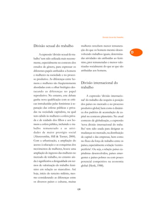 Divisão Social do Trabalho   A

Divisão sexual do trabalho                        mulheres rercebem menor remunera-                C
                                                  ção do que os homens mesmo desen-
     A expressão ‘divisão sexual do tra-          volvendo trabalhos iguais; determina-            D
balho’ tem sido utilizada mais recente-           das atividades são atribuídas ao femi-
                                                  nino, pior remuneradas e menos valo-
                                                                                                   E
mente, especialmente no contexto dos
estudos de gênero, para expressar os              rizadas socialmente do que as que são
                                                                                                   F
diferentes papéis atribuídos a homens             atribuídas aos homens.
e mulheres na sociedade e no proces-                                                               G
so produtivo. As diferenças entre ho-
mens e mulheres são freqüentemente                Divisão internacional do                         H
abordadas com o olhar biológico des-              trabalho
tacando as diferenças no papel                                                                     I
reprodutivo. No entanto, este debate                    A expressão ‘divisão internacio-
ganha nova qualificação com as críti-             nal’ do trabalho diz respeito à posição          N
cas introduzidas pelas feministas à se-           dos países no mercado e no processo
paração das esferas públicas e priva-             produtivo global, bem como à dinâmi-             O
das na sociedade capitalista, na qual             ca dos padrões de acumulação de ca-
tem cabido às mulheres a esfera priva-            pital no contexto planetário. No atual           P
da e de cuidado dos filhos e aos ho-              contexto de globalização, a expressão
mens a esfera pública, incluindo o tra-           ‘nova divisão internacional do traba-            Q
balho remunerado e as ativi-                      lho’ tem sido usada para designar as
dades de maior prestígio social                   mudanças no mercado, na distribuição             R
(Abercrombie, Hill  Turner, 2000).               de capital e das empresas, bem como
Com a urbanização, a ampliação do                 no fluxo da força de trabalho entre os           S
acesso à educação e as conquistas dos             países, especialmente a relação ‘centro-
movimentos de mulheres, houve uma                 periferia’. Ou seja, a relação países ca-
                                                                                                   T
ampliação do ingresso das mulheres no             pitalistas desenvolvidos, países emer-
mercado de trabalho, no entanto ain-
                                                                                                   U
                                                  gentes e países pobres ou com pouco
da é significativa a desigualdade em ter-         potencial competitivo na economia
                                                                                                   V
mos de valorização do trabalho femi-              global (Henk, 1988).
nino em relação ao masculino. Até
                                                                                                   A
hoje, início do terceiro milênio, mes-
mo considerando as diferenças entre
                                                                                                   A
os diversos países e culturas, muitas

                                            129
 