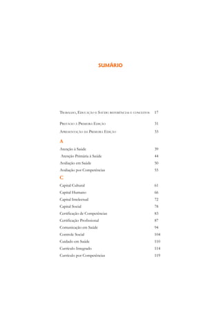 SUMÁRIO                            1




TRABALHO, EDUCAÇÃO E SAÚDE: REFERÊNCIAS E CONCEITOS   17

PREFÁCIO À PRIMEIRA EDIÇÃO                            31
APRESENTAÇÃO DA PRIMEIRA EDIÇÃO                       33

A
Atenção à Saúde                                       39
Atenção Primária à Saúde                              44
Avaliação em Saúde                                    50
Avaliação por Competências                            55
C
Capital Cultural                                      61
Capital Humano                                        66
Capital Intelectual                                   72
Capital Social                                        78
Certificação de Competências                          83
Certificação Profissional                             87
Comunicação em Saúde                                  94
Controle Social                                       104
Cuidado em Saúde                                      110
Currículo Integrado                                   114
Currículo por Competências                            119
 