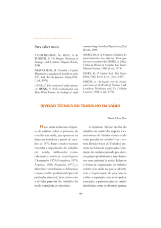 DICIONÁRIO DA EDUCAÇÃO PROFISSIONAL EM SAÚDE



Para saber mais:                                        economic change. London/New Jersey: Zed
                                                        Books, 1988.
ABERCROMBIE, N.; HILL, S.                              MARGLIN, S. A. Origem e funções do
TURNER, B. The Penguin Dictionary of                    parcelamento das tarefas. Para que
Sociology. 4.ed. London: Penguin Books,                 servem os patrões? In: GORZ, A. (Org.)
2000.                                                   Crítica da Divisão do Trabalho. São Paulo:
                                                        Martins Fontes, 1980. (1.ed., 1973)
BRAVERMAN, H. Trabalho e Capital
Monopolista: a degradação do trabalho no século         MARX, K. O Capital. 8.ed. São Paulo:
XX. 3.ed. Rio de Janeiro: Zahar,1981.                   Difel, 1982. Livro 1, v.1. (1.ed., 1867)
(1.ed., 1974)                                           SMITH, A. An Inquiry into the Nature
HENK, T. The erosion of trade unions.                   and Causes of the Wealth of Nations. 5.ed.
In: HENK, T. (Ed.) Globalization and                    London: Methuen and Co./Edwin
Third World Unions: the challenge of rapid              Cannan, 1904. (1.ed., 1776).

 £¢££££¢££££¢¢¢¡¢¡¢¢¡¢¡¢¢¡¢¡¢¢¡¢¡¢¢¡¢¡¢¢¡¢¡
                                         
       DIVISÃO TÉCNICA DO TRABALHO EM SAÚDE


                                                                               Denise Elvira Pires


      O uso desta expressão origina-                         A expressão ‘divisão técnica do
se de análises sobre o processo de                      trabalho em saúde’ diz respeito a ca-
trabalho em saúde, que aparecem na                      racterísticas da ‘divisão técnica ou di-
literatura brasileira a partir de mea-                  visão parcelar do trabalho’ (ver o ver-
dos de 1970. Estes estudos buscam                       bete Divisão Social do Trabalho) pre-
entender a organização do trabalho                      sente na forma de organização e pro-
em saúde, utilizando como                               dução do cuidado prestado por diver-
referencial análises sociológicas                       sos grupos profissionais a seres huma-
(Donangelo, 1975; Gonçalves, 1979;                      nos com carências de saúde. Refere-se
Almeida, 1986; Nogueira, 1977), e                       à forma de organização do trabalho
identificar semelhanças e diferenças                    coletivo em saúde na qual se identifi-
com o trabalho profissional típico da                   cam a fragmentação do processo de
produção artesanal, bem como com                        cuidar; a separação entre concepção e
a divisão parcelar do trabalho do                       execução; a padronização de tarefas
modo capitalista de produção.                           distribuídas entre os diversos agentes,

                                                  130
 
