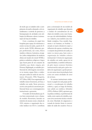 Divisão Técnica do Trabalho em Saúde   A

de modo que ao cuidador cabe o cum-              para a estruturação de um modelo de               C
primento da tarefa, afastando-o do en-           organização do trabalho que distancia
tendimento e controle do processo; a             o médico do entendimento do seu                   D
hierarquização de atividades com atri-           objeto de trabalho como seres huma-
buição de diferentes valores à remune-           nos que são individualidades, biológi-
                                                                                                   E
ração da força de trabalho.                      ca e subjetiva, mas também uma tota-
                                                                                                   F
      Com a mudança do papel dos                 lidade complexa. Esse modelo frag-
hospitais para espaço de tratamento e            menta o ser humano, ao focalizar a
                                                                                                   G
ensino na área da saúde, a partir do fi-         atenção na ‘parte afetada do corpo’, e
nal do século XVIII, diferentes gru-             influencia não apenas a medicina, mas             H
pos profissionais, tais como, físicos            o conjunto das profissões de saúde, em
(médicos clínicos), boticários, cirurgi-         maior ou menor grau, bem como a                   I
ões (ofício independente da medicina             organização do trabalho coletivo
clínica até meados do século XVIII) e            institucional. A forma de organização             N
práticos cuidadores, religiosos e leigos         do trabalho em saúde, apesar de ter
(que fazem parte de um conjunto de               especificidades, é também influencia-             O
trabalhos que darão origem, pós                  da pelo macro contexto histórico
Florence Nightingale, ao trabalho pro-           institucional de cada país e pelos mo-            P
fissional de enfermagem) encontram-              delos de organização e gestão presen-
se no mesmo espaço físico e colabo-              tes em outras áreas da produção, bem              Q
ram para cuidar da saúde de seres hu-            como em outras atividades do setor
manos (Foucault, 1984; Nogueira,                 de serviços.                                      R
1977; Pires, 1989). Essa organização do                As normas institucionais estabe-
trabalho marca fortemente, até hoje, o           lecem os papéis de cada grupo profis-             S
trabalho em saúde. Neste processo,               sional e a coordenação do trabalho
ocorre certa perda de autonomia pro-             coletivo, a qual, ao longo da história,           T
fissional frente aos constrangimentos            tem cabido aos médicos. Schraiber
institucionais e gerenciais.                     (1993) e Peduzzi (2001) apontam que,              U
      O modelo da biomedicina que fi-            na prática cotidiana, os profissionais de
cou bem caracterizado com o chama-               saúde, como sujeitos do trabalho, exer-
                                                                                                   V
do modelo flexneriano, baseado no                cem certa autonomia técnica concebi-
                                                                                                   A
relatório do mesmo nome e datado de              da como liberdade de julgamento e
1910, orientou a organização das es-             tomada de decisão frente às necessi-
                                                                                                   A
colas médicas nos EUA e contribuiu               dades de saúde dos usuários. Essa ca-

                                           131
 