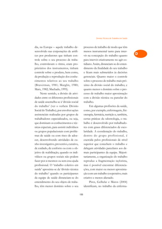 Divisão Técnica do Trabalho em Saúde   A

dia, na Europa – aquele trabalho de-              processo de trabalho de modo que têm              C
senvolvido nas corporações de artífi-             menos instrumental tanto para inter-
ces por produtores que tinham con-                vir na concepção do trabalho quanto               D
trole sobre o seu processo de traba-              para intervir criativamente no agir co-
lho, controlavam o ritmo, eram pro-               tidiano. Assim, distanciam-se do enten-
                                                                                                    E
prietários dos instrumentos, tinham               dimento da finalidade do seu trabalho
                                                                                                    F
controle sobre o produto, bem como,               e ficam mais submetidos às decisões
da produção e reprodução dos conhe-               gerenciais. Quanto maior o controle
                                                                                                    G
cimentos relativos ao seu trabalho                sobre o processo de trabalho mais pró-
(Braverman, 1981; Marglin, 1980;                  ximo da divisão social do trabalho; e             H
Marx, 1982; Machado, 1995).                       quanto menor o domínio sobre o pro-
     Neste sentido, a divisão de ativi-           cesso de trabalho maior aproximação               I
dades entre os diferentes profissionais           com a divisão técnica ou parcelar do
de saúde assemelha-se à ‘divisão social           trabalho.                                         N
do trabalho’ (ver o verbete Divisão                     Em algumas profissões da saúde,
Social do Trabalho), por envolver ações           como, por exemplo, enfermagem, fisi-              O
assistenciais realizadas por grupos de            oterapia, farmácia, nutrição e, também,
trabalhadores especializados, ou seja,            certas práticas da odontologia, o tra-            P
que dominam os conhecimentos e téc-               balho é desenvolvido por trabalhado-
nicas especiais, para assistir indivíduos         res com graus diferenciados de esco-              Q
ou grupos populacionais com proble-               laridade. A coordenação do trabalho,
mas de saúde ou com risco de adoe-                dentro do gr upo profissional, é                  R
cer, desenvolvendo atividades de cu-              exercida pelos profissionais de nível
nho investigativo, preventivo, curativo,          superior que concebem o trabalho e                S
de cuidado, de conforto ou com o ob-              delegam atividades parcelares aos de-
jetivo de reabilitação, quando os indi-           mais participantes da equipe. Majori-             T
víduos ou grupos sociais não podem                tariamente, a organização do trabalho
fazer por si mesmos ou sem essa ajuda             reproduz a fragmentação taylorista,               U
profissional. O ‘trabalho coletivo em             mas é possível encontrar diferencia-
saúde’ aproxima-se da ‘divisão técnica            ções, com maior ou menor aproxima-
                                                                                                    V
do trabalho’ quando os participantes              ção com um trabalho cooperativo, mais
                                                                                                    A
da equipe de saúde distanciam-se do               criativo e menos alienado.
entendimento do seu objeto de traba-                    Pires, Gelbcke e Matos (2004)
                                                                                                    A
lho, têm menor domínio sobre o seu                identificam, no trabalho da enferma-

                                            133
 