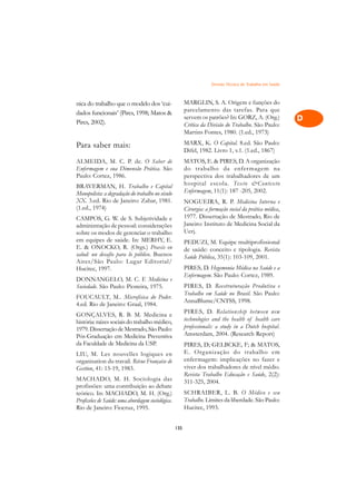 Divisão Técnica do Trabalho em Saúde   A

nica do trabalho que o modelo dos ‘cui-                 MARGLIN, S. A. Origem e funções do                  C
dados funcionais’ (Pires, 1998; Matos                  parcelamento das tarefas. Para que
Pires, 2002).
                                                        servem os patrões? In: GORZ, A. (Org.)              D
                                                        Crítica da Divisão do Trabalho. São Paulo:
                                                        Martins Fontes, 1980. (1.ed., 1973)
                                                                                                            E
Para saber mais:                                        MARX, K. O Capital. 8.ed. São Paulo:
                                                        Difel, 1982. Livro 1, v.1. (1.ed., 1867)
                                                                                                            F
ALMEIDA, M. C. P. de. O Saber de                        MATOS, E.  PIRES, D. A organização
Enfermagem e sua Dimensão Prática. São                  do trabalho da enfer magem na
Paulo: Cortez, 1986.                                    perspectiva dos trabalhadores de um
                                                                                                            G
BRAVERMAN, H. Trabalho e Capital                        hospital escola. Texto Contexto
Monopolista: a degradação do trabalho no século         Enfermagem, 11(1): 187 -205, 2002.                  H
XX. 3.ed. Rio de Janeiro: Zahar, 1981.                  NOGUEIRA, R. P. Medicina Interna e
(1.ed., 1974)                                           Cirurgia: a formação social da prática médica,      I
CAMPOS, G. W. de S. Subjetividade e                     1977. Dissertação de Mestrado, Rio de
administração de pessoal: considerações                 Janeiro: Instituto de Medicina Social da            N
sobre os modos de gerenciar o trabalho                  Uerj.
em equipes de saúde. In: MERHY, E.
E.  ONOCKO, R. (Orgs.) Praxis en
                                                        PEDUZI, M. Equipe multiprofissional                 O
                                                        de saúde: conceito e tipologia. Revista
salud: un desafio para lo público. Buenos               Saúde Pública, 35(1): 103-109, 2001.
Aires/São Paulo: Lugar Editorial/                                                                           P
Hucitec, 1997.                                          PIRES, D. Hegemonia Médica na Saúde e a
                                                        Enfermagem. São Paulo: Cortez, 1989.
DONNANGELO, M. C. F. Medicina e                                                                             Q
Sociedade. São Paulo: Pioneira, 1975.                   PIRES, D. Reestruturação Produtiva e
                                                        Trabalho em Saúde no Brasil. São Paulo:
FOUCAULT, M.. Microfísica do Poder.
                                                        AnnaBlume/CNTSS, 1998.
                                                                                                            R
4.ed. Rio de Janeiro: Graal, 1984.
                                                        PIRES, D. Relationship between new
GONÇALVES, R. B. M. Medicina e
                                                        technologies and the health of health care
                                                                                                            S
história: raízes sociais do trabalho médico,
1979. Dissertação de Mestrado, São Paulo:               professionals: a study in a Dutch hospital.
Pós-Graduação em Medicina Preventiva                    Amsterdam, 2004. (Research Report)                  T
da Faculdade de Medicina da USP.                        PIRES, D; GELBCKE, F;  MATOS,
LIU, M. Les nouvelles logiques en                       E. Organização do trabalho em                       U
organisation du travail. Révue Française de             enfermagem: implicações no fazer e
Gestion, 41: 15-19, 1983.                               viver dos trabalhadores de nível médio.             V
                                                        Revista Trabalho Educação e Saúde, 2(2):
MACHADO, M. H. Sociologia das                           311-325, 2004.
profissões: uma contribuição ao debate                                                                      A
teórico. In: MACHADO, M. H. (Org.)                      SCHRAIBER, L. B. O Médico e seu
Profissões de Saúde: uma abordagem sociológica.         Trabalho. Limites da liberdade. São Paulo:
Rio de Janeiro: Fiocruz, 1995.                          Hucitec, 1993.                                      A

                                                  135
 