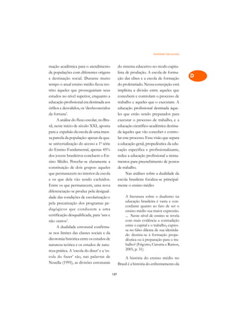 Dualidade Educacional   A

mação acadêmica para o atendimento                 do sistema educativo no modo capita-           C
de populações com diferentes origens               lista de produção. A escola de forma-
e destinação social. Durante muito                 ção das elites e a escola de formação          D
tempo o atual ensino médio ficou res-              do proletariado. Nessa concepção está
trito àqueles que prosseguiriam seus               implícita a divisão entre aqueles que
                                                                                                  E
estudos no nível superior, enquanto a              concebem e controlam o processo de
                                                                                                  F
educação profissional era destinada aos            trabalho e aqueles que o executam. A
órfãos e desvalidos, os ‘desfavorecidos            educação profissional destinada àque-
                                                                                                  G
da fortuna’.                                       les que estão sendo preparados para
      A análise do fluxo escolar, no Bra-          executar o processo de trabalho, e a           H
sil, neste início de século XXI, aponta            educação científico-acadêmica destina-
para a expulsão da escola de uma imen-             da àqueles que vão conceber e contro-          I
sa parcela da população: apesar da qua-            lar este processo. Essa visão que separa
se universalização do acesso a 1ª série            a educação geral, propedêutica da edu-         N
do Ensino Fundamental, apenas 45%                  cação específica e profissionalizante,
dos jovens brasileiros concluem o En-              reduz a educação profissional a treina-        O
sino Médio. Percebe-se claramente a                mentos para preenchimento de postos
constituição de dois grupos: aqueles               de trabalho.                                   P
que permanecem no interior da escola                     Nas análises sobre a dualidade da
e os que dela vão sendo excluídos.                 escola brasileira focaliza-se principal-       Q
Entre os que permanecem, uma nova                  mente o ensino médio:
diferenciação se produz pela desigual-                                                            R
dade das condições de escolarização e                  A literatura sobre o dualismo na
pela precarização dos programas pe-                    educação brasileira é vasta e con-         S
                                                       cordante quanto ao fato de ser o
dagógicos que conduzem a uma                           ensino médio sua maior expressão.
certificação desqualificada, para ‘uns e               ... Neste nível de ensino se revela
                                                                                                  T
não outros’.                                           com mais evidência a contradição
      A dualidade estrutural confirma-                 entre o capital e o trabalho, expres-      U
                                                       sa no falso dilema de sua identida-
se nos limites das classes sociais e da
dicotomia histórica entre os estudos de
                                                       de: destina-se à formação prope-           V
                                                       dêutica ou à preparação para o tra-
natureza teórica e os estudos de natu-                 balho? (Frigotto, Ciavatta e Ramos,
                                                       2005, p. 31).                              A
reza prática. A ‘escola do dizer’ e a ‘es-
cola do fazer’ são, nas palavras de                    A história do ensino médio no              A
Nosella (1995), as divisões estruturais            Brasil é a história do enfrentamento da

                                             137
 