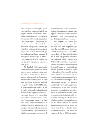 DICIONÁRIO DA EDUCAÇÃO PROFISSIONAL EM SAÚDE



tensão entre educação geral e educa-                 um enfrentamento, da dualidade estru-
ção específica, em decorrência de sua                tural que historicamente marca as con-
própria natureza de mediação entre a                 cepções e práticas educativas no Brasil
educação fundamental e a formação                    (Rodrigues, 2005), especialmente no
profissional stricto sensu. Sua dupla fun-           que diz respeito ao Ensino Médio.
ção – preparar para a continuidade dos                    Essa proposta, no entanto, não
estudos e para o mundo do trabalho –                 conseguiu ser implantada e, no final
lhe confere ambigüidade, “uma vez que                dos anos 1990, ainda no primeiro go-
esta não é uma questão apenas peda-                  verno Fernando Henrique Cardoso, a
gógica, mas política, determinada pe-                partir da promulgação da Lei de Dire-
las mudanças nas bases materiais de                  trizes e Bases da Educação Brasileira
produção, a partir do que se define a                (Lei no 9.394/96), por meio das refor-
cada época uma relação peculiar en-                  mas do Ensino Médio e da Educação
tre trabalho e educação (Kuenzer,                    Profissional foi proibido o desenvol-
2007, p. 9).                                         vimento integrado do ensino médio e
     Na década de 1980, o campo edu-                 técnico, obrigando-se a constituição de
cacional brasileiro atravessou um in-                sistemas paralelos de educação básica
tenso processo de disputa em cujo cen-               e educação profissional. Na análise
tro estava a reestruturação de nosso                 dessas reformas, evidencia-se um re-
sistema educacional profundamente                    torno à dualidade estrutural da educa-
reformulado durante os mais de vinte                 ção brasileira estabelecida pela Refor-
anos que durou a ditadura instituída                 ma Capanema, que, em 1942, por meio
pelo golpe militar de 1964. Difundiu-                das chamadas ‘leis’ orgânicas, criou ra-
se um clima de democratização, de par-               mos de ensino: de um lado, o ensino
ticipação social que levou à mobilização             secundário, propedêutico, para a for-
de educadores e políticos, visando à                 mação de intelectuais; de outro, os ra-
elaboração de uma nova Lei de Dire-                  mos técnicos (agrícola, industrial, co-
trizes e Bases para a Educação Nacio-                mercial e normal) para a formação de
nal. Em termos de educação profissi-                 trabalhadores instrumentais. Os egres-
onal, a meta era avançar na direção do               sos dos ramos técnicos não tinham
ensino politécnico. A apresentação de                então direito de acesso ao ensino su-
uma proposta alicerçada na concepção                 perior. Esse direito só lhes foi plena-
de politecnia indica a possibilidade se-             mente assegurado em 1961, com a pro-
não de uma superação, ao menos de                    mulgação da Lei no 4.024 que estabe-

                                               138
 