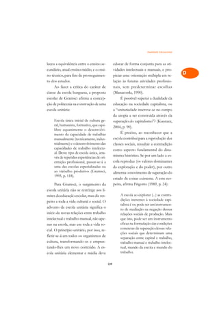 Dualidade Educacional   A

leceu a equivalência entre o ensino se-            educar de forma conjunta para as ati-          C
cundário, atual ensino médio, e o ensi-            vidades intelectuais e manuais, e pro-
no técnico, para fins de prosseguimen-             piciar uma orientação múltipla em re-          D
to dos estudos.                                    lação às futuras atividades profissio-
     Ao fazer a crítica do caráter de              nais, sem predeterminar escolhas
                                                                                                  E
classe da escola burguesa, a proposta              (Manacorda, 1990).
                                                                                                  F
escolar de Gramsci afirma a concep-                     É possível superar a dualidade da
ção de politecnia na construção de uma             educação na sociedade capitalista, ou
                                                                                                  G
escola unitária:                                   a “unitariedade inscreve-se no campo
                                                   da utopia a ser construída através da          H
     Escola única inicial de cultura ge-           superação do capitalismo”? (Kuenzer,
     ral, humanista, formativa, que equi-
     libre equanimente o desenvolvi-
                                                   2004, p. 90).                                  I
     mento da capacidade de trabalhar                   É preciso, ao reconhecer que a
     manualmente (tecnicamente, indus-             escola contribui para a reprodução das         N
     trialmente) e o desenvolvimento das           classes sociais, ressaltar a contradição
     capacidades de trabalho intelectu-
     al. Deste tipo de escola única, atra-
                                                   como aspecto fundamental do dina-              O
     vés de repetidas experiências de ori-         mismo histórico. Se por um lado a es-
     entação profissional, passar-se-á a           cola reproduz (os valores dominantes           P
     uma das escolas especializadas ou             da exploração e do poder), por outro
     ao trabalho produtivo (Gramsci,               alimenta o movimento de superação do           Q
     1995, p. 118).
                                                   estado de coisas existente. A esse res-
      Para Gramsci, o surgimento da                peito, afirma Frigotto (1989, p. 24):          R
escola unitária não se restringe aos li-
mites da educação escolar, mas diz res-                A escola ao explorar (...) as contra-      S
peito a toda a vida cultural e social. O               dições inerentes à sociedade capi-
advento da escola unitária significa o
                                                       talista é ou pode ser um instrumen-        T
                                                       to de mediação na negação dessas
início de novas relações entre trabalho                relações sociais de produção. Mais
intelectual e trabalho manual, não ape-                que isto, pode ser um instrumento
                                                                                                  U
nas na escola, mas em toda a vida so-                  eficaz na formulação das condições
cial. O princípio unitário, por isso, re-              concretas da superação dessas rela-        V
                                                       ções sociais que determinam uma
fletir-se-á em todos os organismos de                  separação entre capital e trabalho,        A
cultura, transformando-os e empres-                    trabalho manual e trabalho intelec-
tando-lhes um novo conteúdo. A es-                     tual, mundo da escola e mundo do
                                                       trabalho.
                                                                                                  A
cola unitária elementar e média deve

                                             139
 