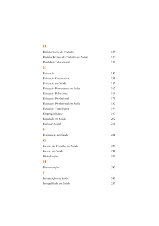 D
Divisão Social do Trabalho             125
Divisão Técnica do Trabalho em Saúde   130
Dualidade Educacional                  136
E
Educação                               143
Educação Corporativa                   151
Educação em Saúde                      155
Educação Permanente em Saúde           162
Educação Politécnica                   168
Educação Profissional                  175
Educação Profissional em Saúde         182
Educação Tecnológica                   190
Empregabilidade                        197
Eqüidade em Saúde                      202
Exclusão Social                        211
F
Focalização em Saúde                   221
G
Gestão do Trabalho em Saúde            227
Gestão em Saúde                        231
Globalização                           236
H
Humanização                            243
I
Informação em Saúde                    249
Integralidade em Saúde                 255
 