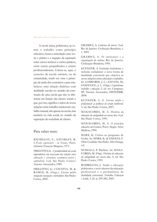 DICIONÁRIO DA EDUCAÇÃO PROFISSIONAL EM SAÚDE



     A escola única, politécnica, ao to-                GRAMSCI, A. Cadernos do cárcere. 2.ed.
mar o trabalho como princípio                           Rio de Janeiro: Civilização Brasileira, v.
                                                        1. 2001.
educativo, busca a articulação ente teo-
ria e prática e a negação da separação                  GRAMSCI, A. Os intelectuais e a
                                                        organização da cultura. Rio de Janeiro:
entre cursos teóricos e cursos práticos,
                                                        Civilização Brasileira, 1995.
entre ensino propedêutico e ensino
                                                        KUENZER, A. Exclusão includente e
profissionalizante. Coloca-se, aqui, o
                                                        inclusão excludente: a nova forma de
conceito de escola unitária, ou de                      dualidade estrutural que objetiva as
unitariedade, tendo em vista o princí-                  novas relações entre educação e trabalho.
pio da união dos contrários e para esta-                In: LOMBARDI, J. C.; SAVIANI, D.;
belecer uma relação dialética com                       SANFELICE, J. L. (Orgs.) Capitalismo,
                                                        trabalho e educação. 2. ed. rev. Campinas,
dualidade escolar no sentido da cons-                   SP: Autores Associados, HISTEDBR,
trução de uma escola que não se dife-                   2004.
rencia em função das classes sociais e
                                                        KUENZER, A. Z. Ensino médio e
que, por isto, significa o início de novas              profissional: as políticas do estado neoliberal.
relações entre trabalho intelectual e tra-              4. ed. São Paulo: Cortez, 2007.
balho manual, não apenas na escola, mas                 MANACORDA, M. A. História da
também na vida social, no sentido da                    educação: da antiguidade aos nossos dias. 4.ed.
superação da sociedade de classes.                      São Paulo: Cortez, 1995.
                                                        MANACORDA, M. A. O princípio
                                                        educativo em Gramsci. Porto Alegre: Artes
                                                        Médicas, 1990.
Para saber mais:
                                                        MARX, K. Crítica ao programa de
BAUDELOT, C.; ESTABLET, R.                              Gotha. In: MARX, K.  ENGELS, F.
L’École capitaliste - en France. Paris:                 Obras Escolhidas. São Paulo: Alfa-Omega,
Librairie François Maspero, 1971.                       s.d.

FRIGOTTO, G. A produtividade da escola                  NOSELLA, P. Prefácio. In: MANA-
improdutiva: um (re)exame das relações entre            CORDA, M. (Org.). História da educação:
educação e estrutura econômico-social e                 da antiguidade aos nossos dias. 4. ed. São
capitalista. 3.ed. São Paulo: Cortez/                   Paulo: Cortez, 1995.
Autores Associados, 1989.                               RODRIGUES, J. Ainda a educação
FRIGOTTO, G.; CIAVATTA, M.                             politécnica: o novo decreto da educação
RAMOS, M. (Orgs.). Ensino médio                         profissional e a per manência da
integrado: concepção e contradições. São Paulo:         dualidade estrutural. Trabalho, Educação
Cortez, 2005.                                           e Saúde, 3 (2): p. 259-282, 2005.


                                                  140
 