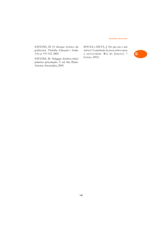 Dualidade Educacional   A

SAVIANI, D. O choque teórico da                   SOUSA e SILVA, J. Por que uns e não            C
politecnia. Trabalho, Educação e Saúde,           outros?: Caminhada de jovens pobres para
1(1): p. 131-152, 2003.                           a uni versidade. Rio de Janeir o: 7            D
                                                  Letras, 2003.
SAVIANI, D. Pedagogia histórico-crítica:
primeiras aproximações. 9. ed. São Paulo:                                                        E
Autores Associados, 2005.
                                                                                                 F

                                                                                                 G

                                                                                                 H

                                                                                                 I

                                                                                                 N

                                                                                                 O

                                                                                                 P

                                                                                                 Q

                                                                                                 R

                                                                                                 S

                                                                                                 T

                                                                                                 U

                                                                                                 V

                                                                                                 A

                                                                                                 A

                                            141
 