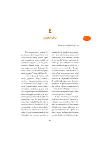 A

                                                                                              C
                                            E                                                 D
                                 EDUCAÇÃO                                                     E

                                                                                              F
                                                           Lílian de Aragão Bastos do Valle
                                                                                              G
     Em sua designação mais genéri-               afasta muito da simples adaptação ani-
                                                                                              H
ca, chama-se de ‘educação’ uma ativi-             mal – com a ressalva de que, no caso
dade social tão antiga quanto a pró-              humano, trata-se de conservar ‘o modo
                                                                                              I
pria instituição de uma sociedade mi-             de ser singular’ de uma sociedade, de
nimamente organizada: assim, como                 forma que essa sobrevivência jamais
                                                                                              N
considera Werner Jaeger, “todo povo               segue um cânone prees-tabelecido e
que atinge certo grau de desenvolvi-              comum a todos os indivíduos da espé-        O
mento inclina-se naturalmente à práti-            cie, como acontece com os demais vi-
ca da educação” (Jaeger, 1995, p. 3).             ventes. Por isso, mesmo nesse nível         P
     Como se pode, portanto, facil-               mais elementar, a simples exigência de
mente perceber, nessa primeira                    conservação e reprodução da identida-       Q
acepção – bastante corrente, sobretu-             de social implica processos altamente
do no domínio da sociologia –, a ‘edu-            complexos de preservação da cultura,        R
cação’ corresponderia a uma ‘prática              dos hábitos, valores, comportamentos
espontânea e irrefletida’ que, em reali-          – enfim, do ‘mundo próprio’ que a so-       S
dade, responde pelas necessidades mais            ciedade criou e organizou para si, emi-
elementares de conservação e de auto-             nentemente, como ‘sentido’.                 T
reprodução que a sociedade, tal como                    É claro, no entanto, que essa defi-
qualquer ser vivo, não deixa de mani-             nição mais abrangente é bastante in-        U
festar (Castoriadis, 1997, p. 15). E como         suficiente e que se pode e se deve for-
essas necessidades referem-se, de for-            necer ao conceito de ‘educação’ um sig-     V
ma imediata, à produção das condições             nificado mais preciso, sobretudo se o
‘materiais’ de sobrevivência físico-bi-           que está interessando não é apenas essa     A
ológica, estar-se-ia designando como              prática muda, ainda que profunda em
‘educação’ um processo que não se                 sua significação ontológica e antropo-
                                                                                              A

                                            143
 