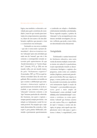 DICIONÁRIO DA EDUCAÇÃO PROFISSIONAL EM SAÚDE



lógica, mas também e sobretudo a ati-                e conduzida em relação a finalidades
vidade para qual a existência da socie-              coletivamente instituídas e proclamadas.
dade é, mais do que ocasião para insti-              Nessa segunda acepção, a prática da
tuição de comportamentos espontâne-                  ‘educação’ se faz acompanhar por uma
os, objeto de um exame e de uma deli-                intensa atividade investigativa, de exa-
beração explícitos que passam a visar                me e reflexão, que pode, a justo título,
e a caracterizar essa instituição.                   ser denominada teoria educacional.
     Aceitando-se essa nova condição
– que não é outra senão o projeto de-
mocrático! – dever-se-á reservar o ter-              Antigüidade
mo ‘educação’ para uma atividade que
nada tem de ‘natural’, que não é tão                       Enfatizando o caráter intencional
somente a contrapartida tornada ne-                  do fenômeno educativo, uma outra
cessária pelo aparecimento do que                    versão da mesma tradição conservado-
Arendt denominou os “recém-chega-                    ra insiste em reduzi-lo à puericultura,
dos” (Arendt, 1972, p. 228) em um                    à ação especializada visando ao desen-
mundo velho, em um mundo marca-                      volvimento biológico e orgânico dos
do pelo “fechamento cognitivo”                       pequenos, assim como aos cuidados
(Castoriadis, 1987, p. 272) no qual ne-              médico, higiênico, nutricional, psicoló-
nhuma sociedade deixa de estar mer-                  gico aí envolvidos. Por suas origens, no
gulhada. Pelo contrário, na medida em                grego, o termo paideia está, sem dúvi-
que o exame e a deliberação que carac-               da, associado à juventude, mas também
terizam a democracia supõem o                        está intimamente ligado à noção de
questionamento do modo de ser da so-                 ‘formação’ – a ser entendida como pro-
ciedade, o que tratamos, então, por                  cesso geral e mais amplo de
‘educação’ concerne somente a um                     ‘hominização’, como atividade ‘social’
‘tipo’ bastante particular de coletivida-            refletida, como ‘autotransformação’ cons-
des humanas, nas quais a ruptura –                   ciente e contínua, ou como patri-
sempre parcial, sempre provisória – em               mônio ‘cultural’ que fornece assento
relação ao fechamento social foi tor-                aos três outros. Pois, se o significado
nada possível. Na acepção que a aspi-                de ‘pais’ é ‘criança’, o termo não de-
ração democrática lhe concede, a ‘edu-               signa, no grego, nem aquele que sim-
cação’ é, pois, prática ‘deliberada’, sub-           plesmente vem à vida (para o qual o
metida a permanente questionamento                   termo é teknon, ‘o engendrado’), nem

                                               144
 