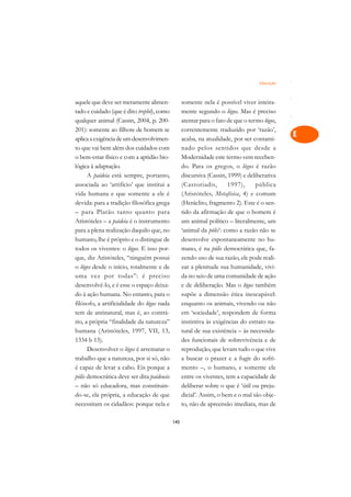 Educação   A

aquele que deve ser meramente alimen-             somente nela é possível viver inteira-      C
tado e cuidado (que é dito trephô), como          mente segundo o lógos. Mas é preciso
qualquer animal (Cassin, 2004, p. 200-            atentar para o fato de que o termo lógos,   D
201): somente ao filhote de homem se              correntemente traduzido por ‘razão’,
aplica a exigência de um desenvolvimen-           acaba, na atualidade, por ser contami-
                                                                                              E
to que vai bem além dos cuidados com              nado pelos sentidos que desde a
                                                                                              F
o bem-estar físico e com a aptidão bio-           Modernidade este termo vem receben-
lógica à adaptação.                               do. Para os gregos, o lógos é razão
                                                                                              G
      A paideia está sempre, portanto,            discursiva (Cassin, 1999) e deliberativa
associada ao ‘artifício’ que institui a           (Castoriadis,       1997),      pública     H
vida humana e que somente a ele é                 (Aristóteles, Metafísica, 4) e comum
devida: para a tradição filosófica grega          (Heráclito, fragmento 2). Este é o sen-     I
– para Platão tanto quanto para                   tido da afirmação de que o homem é
Aristóteles – a paideia é o instrumento           um animal político – literalmente, um       N
para a plena realização daquilo que, no           ‘animal da pólis’: como a razão não se
humano, lhe é próprio e o distingue de            desenvolve espontaneamente no hu-           O
todos os viventes: o lógos. E isso por-           mano, é na pólis democrática que, fa-
que, diz Aristóteles, “ninguém possui             zendo uso de sua razão, ele pode reali-     P
o lógos desde o início, totalmente e de           zar a plenitude sua humanidade, vivi-
uma vez por todas”: é preciso                     da no seio de uma comunidade de ação        Q
desenvolvê-lo, e é esse o espaço deixa-           e de deliberação. Mas o lógos também
do à ação humana. No entanto, para o              supõe a dimensão ética inescapável:         R
filósofo, a artificialidade do lógos nada         enquanto os animais, vivendo ou não
tem de antinatural, mas é, ao contrá-             em ‘sociedade’, respondem de forma          S
rio, a própria “finalidade da natureza”           instintiva às exigências do estrato na-
humana (Aristóteles, 1997, VII, 13,               tural de sua existência – às necessida-     T
1334 b 15).                                       des funcionais de sobrevivência e de
      Desenvolver o lógos é arrematar o           reprodução, que levam tudo o que vive       U
trabalho que a natureza, por si só, não           a buscar o prazer e a fugir do sofri-
é capaz de levar a cabo. Eis porque a             mento –, o humano, e somente ele
                                                                                              V
pólis democrática deve ser dita paideusis         entre os viventes, tem a capacidade de
                                                                                              A
– não só educadora, mas constituin-               deliberar sobre o que é ‘útil ou preju-
do-se, ela própria, a educação de que             dicial’. Assim, o bem e o mal são obje-
                                                                                              A
necessitam os cidadãos: porque nela e             to, não de apreensão imediata, mas de

                                            145
 