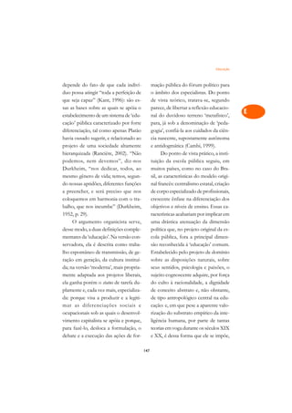 Educação   A

depende do fato de que cada indiví-             mação pública do fórum político para        C
duo possa atingir “toda a perfeição de          o âmbito dos especialistas. Do ponto
que seja capaz” (Kant, 1996): são es-           de vista teórico, tratava-se, segundo       D
sas as bases sobre as quais se apóia o          parece, de libertar a reflexão educacio-
estabelecimento de um sistema de ‘edu-          nal do duvidoso terreno ‘metafísico’,
                                                                                            E
cação’ pública caracterizado por forte          para, já sob a denominação de ‘peda-
                                                                                            F
diferenciação, tal como apenas Platão           gogia’, confiá-la aos cuidados da ciên-
havia ousado sugerir, e relacionado ao          cia nascente, supostamente autônoma
                                                                                            G
projeto de uma sociedade altamente              e antidogmática (Cambi, 1999).
hierarquizada (Rancière, 2002). “Não                  Do ponto de vista prático, a insti-   H
podemos, nem devemos”, diz-nos                  tuição da escola pública seguiu, em
Durkheim, “nos dedicar, todos, ao               muitos países, como no caso do Bra-         I
mesmo gênero de vida; temos, segun-             sil, as características do modelo origi-
do nossas aptidões, diferentes funções          nal francês: centralismo estatal, criação   N
a preencher, e será preciso que nos             de corpo especializado de profissionais,
coloquemos em harmonia com o tra-               crescente ênfase na diferenciação dos       O
balho, que nos incumbe” (Durkheim,              objetivos e níveis de ensino. Essas ca-
1952, p. 29).                                   racterísticas acabariam por implicar em     P
     O argumento organicista serve,             uma drástica atenuação da dimensão
desse modo, a duas definições comple-           política que, no projeto original da es-    Q
mentares da ‘educação’. Na versão con-          cola pública, fora a principal dimen-
servadora, ela é descrita como traba-           são reconhecida à ‘educação’ comum.         R
lho espontâneo de transmissão, de ge-           Estabelecido pelo projeto de domínio
ração em geração, da cultura instituí-          sobre as disposições naturais, sobre        S
da; na versão ‘moderna’, mais propria-          seus sentidos, psicologia e paixões, o
mente adaptada aos projetos liberais,           sujeito cognoscente adquire, por força      T
ela ganha porém o status de tarefa du-          do culto à racionalidade, a dignidade
plamente e, cada vez mais, especializa-         de conceito abstrato e, não obstante,       U
da: porque visa a produzir e a legiti-          de tipo antropológico central na edu-
mar as diferenciações sociais e                 cação: e, em que pese a aparente valo-
                                                                                            V
ocupacionais sob as quais o desenvol-           rização do substrato empírico da inte-
                                                                                            A
vimento capitalista se apóia e porque,          ligência humana, por parte de tantas
para fazê-lo, desloca a formulação, o           teorias em voga durante os séculos XIX
                                                                                            A
debate e a execução das ações de for-           e XX, é dessa forma que ele se impõe,

                                          147
 