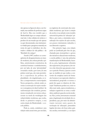 DICIONÁRIO DA EDUCAÇÃO PROFISSIONAL EM SAÚDE



não apenas na figura do aluno a ser for-             as exigências de construção das socie-
mado, mas também do professor capaz                  dades modernas, que levam à criação
de fazê-lo. Mas esse modelo que a                    da escola e à sua adoção como modelo
Modernidade legou ao campo educaci-                  universal da prática de ‘educação’ pú-
onal não é obra solitária de teóricos: é             blica e, por outro, a sistemática racio-
produto de um mundo que não apenas                   nalização dos sujeitos da ação escolar,
se quer desencantado, mas inteiramen-                aos poucos inteiramente reduzidos à
te voltado para o progresso material, em             sua dimensão cognitiva.
nome do qual os indivíduos são cha-                        Em primeiro lugar, essa relação
mados a abdicar da vida pública – da                 pode ser justificada pelo fato de que,
‘liberdade dos antigos’.                             chamada para monopolizar o grosso
      Arendt (1987) analisou as conse-               das iniciativas educacionais modernas,
qüências do desaparecimento, no mun-                 a escola pública é uma das primeiras
do moderno, das esferas privada e pú-                manifestações da Modernidade, fazen-
blica, anteriormente constitutivas da                do-se, pois, legitimamente tributária
existência humana: o estabelecimento,                das expectativas, dos projetos, dos mi-
por um lado, de uma ‘privaticidade’                  tos e das obsessões que passam a mar-
esvaziada e muda e, por outro, de uma                car o período. Porém, é preciso convir
prática social que, não mais permitin-               que na medida em que realiza a con-
do a experiência da política da                      versão da complexa tarefa de forma-
pluralidade e da singularização, se re-              ção humana à sua expressão objetiva e
duz a comportamento estereotipado.                   racionalizável, propondo os termos a
Nessa perspectiva, caberia ainda as-                 partir dos quais os objetivos da ‘edu-
sociar a construção do sujeito moder-                cação’ finalmente podem ser, como se
no à emergência do ideal ‘político’ de               diria mais tarde, opera-cionalizáveis, a
uniformização das condutas, pronta-                  redução cognitivista se torna a verda-
mente retraduzido em termos educa-                   deira conditio per quam da escola moder-
cionais na tarefa de modelagem das                   na. Ela é, assim, instrumento essencial
subjetividades modernas, que coube,                  para a legitimação da atividade dos es-
desde os primeiros tempos, a essa                    pecialistas, que, por meio da adminis-
outra criação da Modernidade – a es-                 tração racional, tanto quanto da
cola pública.                                        teorização da ‘educação’, pretendem
      Pode-se, assim, estabelecer uma                legislar (de cima e de fora) sobre a prá-
relação nada casual entre, por um lado,              tica escolar, convertendo-a, e aos tipos

                                               148
 