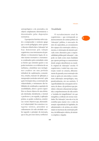 Educação   A

antropológicos a ela associados, em                Atualidade                                    C
objetos amplamente determináveis e
deter minados pelas disposições                          O recrudescimento atual do
                                                                                                 D
normativas.                                        cognitivismo – que corresponde ao
      A perspectiva histórica talvez aju-
                                                                                                 E
                                                   desinvestimento do caráter político da
de a compreender o renitente apego                 ‘educação’ pública, à renovação do
                                                                                                 F
que a teoria pedagógica, tanto quanto              mito do especialista, ao esvaziamento
o discurso oficial sobre a ‘educação’ até          dos espaços de construção coletiva e,         G
hoje demonstram pela redução                       mesmo, à valorização da iniciativa pri-
cognitivista e seus instrumentos de pre-           vada como alternativa para a respon-          H
dileção: os documentos legais, de ca-              sabilidade pública pela ‘educação’ – não
ráter técnico-normativo e eternamen-               pode ser dado como mera fatalidade            I
te condenados pela contradição entre               que apenas prolonga as características
as ilusões que entretêm quanto a seu               desde sempre identificáveis no mode-          N
poder instituinte e as evidências de sua           lo original da ‘educação’ escolar. O
ineficácia, a desdobrar seus neologis-             cognitivismo é ainda hoje uma cons-           O
mos er uditos em uma profusão                      trução social: no entanto, diferente-
infindável de explicitações, comentá-              mente do passado, essa construção não         P
rios, estudos, manuais de aplicação; a             mais se apóia em uma árdua e consis-
transposição curricular universal – pela           tente elaboração antropológica, mas,          Q
qual a formação ética, a construção das            paradoxalmente, em sua ausência. A
subjetividades, o treinamento das ha-              superficialidade das concepções de ho-        R
bilidades de socialização, a aquisição de          mem, de aluno e de professor que pre-
sensibilidades, afetos e gostos especí-            sidem o discurso educacional acompa-          S
ficos se fazem objetos de uma abstra-              nha o empobrecimento da vida social e
ção destinada, inicialmente, a instruir            a ‘escalada da insignificância’ em que        T
o professor e, em seguida, à aplicação             mergulhou a reflexão em nossas socie-
prática; as grades avaliativas, estatísti-         dades. Na ‘educação’, mas não só aí, ela
                                                                                                 U
cas e testes objetivos que, alternando-            contribui para manter vivo o mito da
se à ‘subjetividade’ dos conceitos e ca-
                                                                                                 V
                                                   atuação especializada do legislador, do
tegorias teóricos, procedem ao                     administrador e do teórico, em substi-
                                                                                                 A
ordenamento de toda atividade esco-                tuição às incertezas da construção polí-
lar segundo o princípio da instrução,              tica, da deliberação coletiva, da iniciati-
                                                                                                 A
que se faz, por esses meios, verificável.          va empírica e singular.

                                             149
 