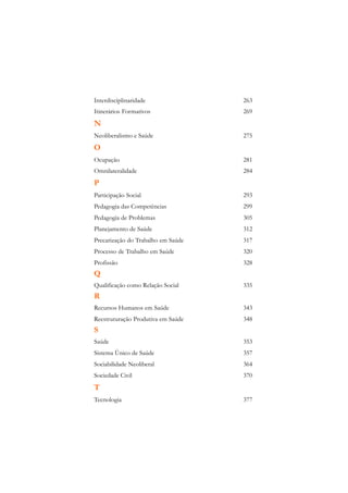 Interdisciplinaridade               263
Itinerários Formativos              269
N
Neoliberalismo e Saúde              275
O
Ocupação                            281
Omnilateralidade                    284
P
Participação Social                 293
Pedagogia das Competências          299
Pedagogia de Problemas              305
Planejamento de Saúde               312
Precarização do Trabalho em Saúde   317
Processo de Trabalho em Saúde       320
Profissão                           328
Q
Qualificação como Relação Social    335
R
Recursos Humanos em Saúde           343
Reestruturação Produtiva em Saúde   348
S
Saúde                               353
Sistema Único de Saúde              357
Sociabilidade Neoliberal            364
Sociedade Civil                     370
T
Tecnologia                          377
 