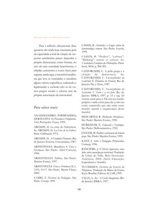 DICIONÁRIO DA EDUCAÇÃO PROFISSIONAL EM SAÚDE



      Para a reflexão educacional, duas              CASSIN, B. Aristóteles e o Lógos: contos da
                                                     fenomenologia comum. São Paulo: Loyola,
questões são ainda hoje essenciais, pois
                                                     1999.
da capacidade social de criação de res-
                                                     CASSIN, B. “Paideia”, “cultura”,
postas satisfatórias parece depender a
                                                     “Bildung”: nature et culture. In:
própria democracia: como formar, no                  Vocabulaire Européen des Philosophes. Paris:
seio de uma sociedade heterônoma, o                  Seuil, 2004, p. 200-201.
cidadão autônomo; e como fazer para                  CASTORIADIS, C. A pólis grega e a
superar, ainda aqui, a irresistível tendên-          criação       da   democracia.      In:
cia que leva as sociedades a sacralizar              CASTORIADIS, C. Encruzilhadas do
                                                     Labirinto II. Domínios do Homem. Rio de
alguns valores específicos, realizando e             Janeiro: Paz e Terra, 1987.
legitimando a exclusão não só de ou-
                                                     CASTORIADIS, C. Encruzilhadas do
tros grupos sociais e valores, mas da                Labirinto V. Feito e a ser feito. Rio de
própria autocriação da autonomia?                    Janeiro: DPA, 1997, p. 15 e seg. (O
                                                     vivente existe para si. Ele cria seu mundo
                                                     próprio e nada existe para ele (a não ser
                                                     como catástrofe) que não entre neste
Para saber mais:                                     mundo segundo a organização deste
                                                     mundo)
ANAXIMANDRO; PARMÊNIDES;                             DESCARTES, R. Meditações Metafísicas.
HERÁCLITO. Os Pensadores Originários.                São Paulo: Martins Fontes, 1990.
3.ed. Petrópolis: Vozes, 1999.
                                                     DURKHEIM, É. Educação e Sociologia.
ARENDT, H. La crise de l’éducation.                  São Paulo: Melhoramentos, 1952.
In: ARENDT, H. La Crise de la Culture.
Paris: Gallimard, 1972.                              JAEGER, W. Paidéia: a formação do homem
                                                     grego. São Paulo: Martins Fontes, 1995.
ARENDT, H. A Condição Humana. Rio
de Janeiro: Forense Universitária, 1987.             KANT, I. Sobre a Pedagogia. Piracicaba:
                                                     Unimep, 1996.
ARISTÒTELES. Metafísica 4. Ética a
Nicômaco. São Paulo: Abril Cultural,                 RANCIÉRE, J. O Mestre Ignorante: cinco
1984.                                                lições sobre emancipação intelectual. Tradução
                                                     de Lilian do Valle. Belo Horizonte:
ARISTÓTELES. Política. São Paulo:                    Autêntica, 2002. (Série Educação,
Martins Fontes, 1997.                                Experiência e Sentido)
ARISTÓTELES. Ética a Nicômaco, II, 1,                TUCÍDIDES. História da Guerra do
1103, 10-17. São Paulo: Martin Claret,               Peloponeso. Tradução de Mário da Gama
2000.                                                Kury. Brasília: Editora da UnB, 1999.
CAMBI, F. História da Pedagogia. São                 VALLE, L. do. A Escola Imaginária. Rio
Paulo: Unesp, 1999.                                  de Janeiro: DPA, 1997.

                                               150
 