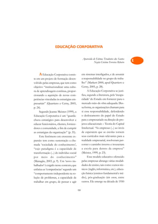 A

                                                                                             C
                   EDUCAÇÃO CORPORATIVA
                                                                                             D
                                                Aparecida de Fátima Tiradentes dos Santos
                                                           Nayla Cristine Ferreira Ribeiro
                                                                                             E

                                                                                             F
    A Educação Corporativa consis-              em sistemas interligados, e de assumir
                                                a responsabilidade no grupo de traba-
                                                                                             G
te em um projeto de formação desen-
volvido pelas empresas, que tem como            lho” (Markert 2000, apud Quartiero e
                                                                                             H
objetivo “institucionalizar uma cultu-          Cerny, 2005, p. 28).
ra de aprendizagem contínua, propor-                  A Educação Corporativa se justi-
                                                                                             I
cionando a aquisição de novas com-              fica, segundo a literatura, pela ‘incapa-
petências vinculadas às estratégias em-         cidade’ do Estado em fornecer para o         N
presariais” (Quartiero e Cerny, 2005,           mercado mão-de-obra adequada. Des-
p. 24).                                         sa forma, as organizações chamam para        O
     Segundo Jeanne Meister (1999), a           si essa responsabilidade, defendendo
Educação Corporativa é um “guarda-              o deslocamento do papel do Estado            P
chuva estratégico para desenvolver e            para o empresariado na direção de pro-
educar funcionários, clientes, fornece-         jetos educacionais – Teoria do Capital       Q
dores e comunidade, a fim de cumprir            Intelectual. “As empresas (...) ao invés
as estratégias da organização” (p. 35).         de esperarem que as escolas tornem           R
     Este fenômeno em crescente ex-             seus currículos mais relevantes para a
pansão tem como sustentação a cha-              realidade empresarial, resolveram per-       S
mada ‘sociedade do conhecimento’,               correr o caminho inverso e trouxeram
“cujo paradigma é a capacidade de               a escola para dentro da empresa”             T
transformação (...) do indivíduo social         (Meister, 1999, p. 23).
por meio do conhecimento”                             Esse modelo educativo oferecido        U
(Managão, 2003, p. 9). Um ‘novo tra-            pelas empresas abrange várias modali-
balhador’ é exigido nesse contexto, que         dades de ensino, tais como: cursos téc-      V
enfatiza as ‘competências’ segundo um           nicos (inglês, informática, etc.), educa-
“comportamento independente na so-              ção básica (ensinos fundamental e mé-        A
lução de problemas, a capacidade de             dio), pós-graduação lato sensu, entre
                                                outros. Ele emerge na década de 1950
                                                                                             A
trabalhar em grupo, de pensar e agir

                                          151
 