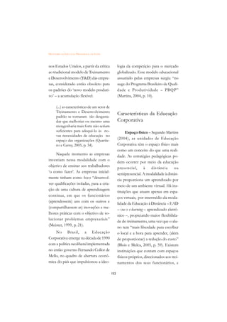 DICIONÁRIO DA EDUCAÇÃO PROFISSIONAL EM SAÚDE



nos Estados Unidos, a partir da crítica               logia da competição para o mercado
ao tradicional modelo de Treinamento                  globalizado. Esse modelo educacional
e Desenvolvimento (TD) das empre-                    assumido pelas empresas surgiu “no
sas, considerado então obsoleto para                  auge do Programa Brasileiro de Quali-
os padrões do ‘novo modelo produti-                   dade e Produtividade – PBQP”
vo’ – a acumulação flexível:                          (Martins, 2004, p. 10).

      (...) as características de um setor de
      Treinamento e Desenvolvimento
      padrão se tornaram tão desgasta-
                                                      Características da Educação
      das que melhorias ou mesmo uma                  Corporativa
      reengenharia mais forte não seriam
      suficientes para adequá-lo às no-                     Espaço físico – Segundo Martins
      vas necessidades de educação no
      espaço das organizações (Quartie-
                                                      (2004), as unidades de Educação
      ro e Cerny, 2005, p. 34).                       Corporativa têm o espaço físico mais
                                                      como um conceito do que uma reali-
     Naquele momento as empresas
                                                      dade. As estratégias pedagógicas po-
investiam nessa modalidade com o
                                                      dem ocorrer por meio da educação
objetivo de ensinar aos trabalhadores
                                                      presencial,       à    distância     ou
‘o como fazer’. As empresas inicial-
                                                      semipresencial. A modalidade à distân-
mente tinham como foco “desenvol-
                                                      cia proporciona um aprendizado por
ver qualificações isoladas, para a cria-
                                                      meio de um ambiente virtual. Há ins-
ção de uma cultura de aprendizagem
                                                      tituições que atuam apenas em espa-
contínua, em que os funcionários
                                                      ços virtuais, por intermédio da moda-
(aprendessem) uns com os outros e
                                                      lidade da Educação à Distância – EAD
(compartilhassem as) inovações e me-
                                                      – ou o e-learning – aprendizado eletrô-
lhores práticas com o objetivo de so-
                                                      nico –, propiciando maior flexibilida-
lucionar problemas empresariais”
                                                      de do treinamento, uma vez que o alu-
(Meister, 1999, p. 21).
                                                      no tem “mais liberdade para escolher
    No Brasil, a Educação                             o local e a hora para aprender, (além
Corporativa emerge na década de 1990                  de proporcionar) a redução do custo”
com a política neoliberal implementada                (Blois e Melca, 2005, p. 59). Existem
no então governo Fernando Collor de                   instituições que contam com espaços
Mello, no quadro de abertura econô-                   físicos próprios, direcionados aos trei-
mica do país que impulsionou a ideo-                  namentos dos seus funcionários, e

                                                152
 