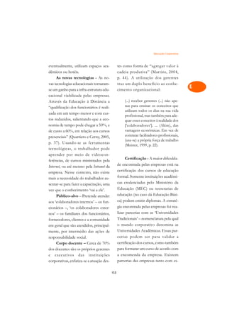 Educação Corporativa   A

eventualmente, utilizam espaços aca-             tes como forma de “agregar valor à             C
dêmicos ou hotéis.                               cadeia produtiva” (Martins, 2004,
     As novas tecnologias - As no-               p. 44). A utilização dos gerentes              D
vas tecnologias educacionais tornaram-           traz um duplo benefício ao conhe-
se um ganho para a infra-estrutura edu-          cimento organizacional:
                                                                                                E
cacional viabilizada pelas empresas.
                                                     (...) receber gerentes (...) não ape-
                                                                                                F
Através da Educação à Distância a
“qualificação dos funcionários é reali-              nas para ensinar os conceitos que
                                                     utilizam todos os dias na sua vida         G
zada em um tempo menor e com cus-
                                                     profissional, mas também para ade-
tos reduzidos, salientando que a eco-                quar esses conceitos à realidade dos       H
nomia de tempo pode chegar a 50%, e                  [‘colaboradores’]. ... (Além), das
                                                     vantagens econômicas. Em vez de
de custo a 60%, em relação aos cursos
                                                     contratar facilitadores profissionais,
                                                                                                I
presenciais” (Quartiero e Cerny, 2005,
                                                     (usa-se) a própria força de trabalho
p. 37). Usando-se as ferramentas
                                                     (Meister, 1999, p. 22).                    N
tecnológicas, o trabalhador pode
aprender por meio de videocon-                                                                  O
                                                       Certificação - A maior dificulda-
ferências, de cursos ministrados pela
                                                 de encontrada pelas empresas está na
Internet, ou até mesmo pela Intranet da                                                         P
empresa. Nesse contexto, não existe              certificação dos cursos de educação
mais a necessidade do trabalhador au-            formal. Somente instituições acadêmi-          Q
sentar-se para fazer a capacitação, uma          cas credenciadas pelo Ministério da
vez que o conhecimento ‘vai a ele’.              Educação (MEC) ou secretarias de               R
     Público-alvo – Pretende atender             educação (no caso da Educação Bási-
aos ‘colaboradores internos’ – os fun-           ca) podem emitir diplomas. A estraté-          S
cionários –, ‘os colaboradores exter-            gia encontrada pelas empresas foi rea-
nos’ – os familiares dos funcionários,           lizar parcerias com as ‘Universidades          T
fornecedores, clientes e a comunidade            Tradicionais’ – nomenclatura pela qual
em geral que são atendidos, principal-           o mundo corporativo denomina as                U
mente, por intermédio das ações de               Universidades Acadêmicas. Essas par-
responsabilidade social.                         cerias podem ser para validar a                V
     Corpo docente – Cerca de 70%                certificação dos cursos, como também
                                                 para formatar um curso de acordo com
                                                                                                A
dos docentes são os próprios gerentes
e executivos das instituições                    a encomenda da empresa. Existem
                                                                                                A
corporativas, enfatiza-se a atuação des-         parcerias das empresas tanto com es-

                                           153
 