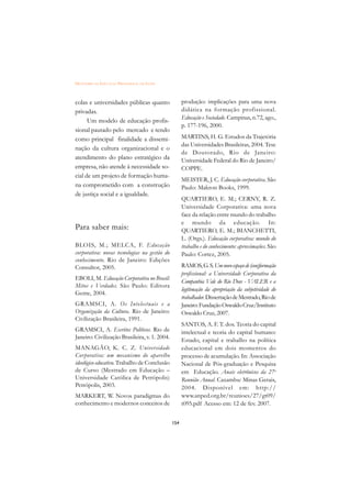 DICIONÁRIO DA EDUCAÇÃO PROFISSIONAL EM SAÚDE



colas e universidades públicas quanto                produção: implicações para uma nova
privadas.                                            didática na formação profissional.
                                                     Educação e Sociedade. Campinas, n.72, ago.,
      Um modelo de educação profis-
                                                     p. 177-196, 2000.
sional pautado pelo mercado e tendo
como principal finalidade a dissemi-                 MARTINS, H. G. Estudos da Trajetória
                                                     das Universidades Brasileiras, 2004. Tese
nação da cultura organizacional e o
                                                     de Doutorado, Rio de Janeiro:
atendimento do plano estratégico da                  Universidade Federal do Rio de Janeiro/
empresa, não atende à necessidade so-                COPPE.
cial de um projeto de formação huma-
                                                     MEISTER, J. C. Educação corporativa. São
na comprometido com a construção                     Paulo: Makron Books, 1999.
de justiça social e a igualdade.
                                                     QUARTIERO, E. M.; CERNY, R. Z.
                                                     Universidade Corporativa: uma nova
                                                     face da relação entre mundo do trabalho
                                                     e mundo da educação. In:
Para saber mais:                                     QUARTIERO, E. M.; BIANCHETTI,
                                                     L. (Orgs.). Educação corporativa: mundo do
BLOIS, M.; MELCA, F. Educação                        trabalho e do conhecimento: aproximações. São
corporativa: novas tecnologias na gestão do          Paulo: Cortez, 2005.
conhecimento. Rio de Janeiro: Edições
Consultor, 2005.                                     RAMOS, G. S. Um novo espaço de (con)formação
                                                     profissional: a Universidade Corporativa da
EBOLI, M. Educação Corporativa no Brasil:
                                                     Companhia Vale do Rio Doce - VALER e a
Mitos e Verdades. São Paulo: Editora
                                                     legitimação da apropriação da subjetividade do
Gente, 2004.
                                                     trabalhador. Dissertação de Mestrado, Rio de
GRAMSCI, A. Os Intelectuais e a                      Janeiro: Fundação Oswaldo Cruz/Instituto
Organização da Cultura. Rio de Janeiro:              Oswaldo Cruz, 2007.
Civilização Brasileira, 1991.
                                                     SANTOS, A. F. T. dos. Teoria do capital
GRAMSCI, A. Escritos Políticos. Rio de               intelectual e teoria do capital humano:
Janeiro: Civilização Brasileira, v. 1. 2004.
                                                     Estado, capital e trabalho na política
MANAGÃO, K. C. Z. Universidade                       educacional em dois momentos do
Cor porativa: um mecanismo do aparelho               processo de acumulação. In: Associação
ideológico educativo. Trabalho de Conclusão          Nacional de Pós-graduação e Pesquisa
de Curso (Mestrado em Educação –                     em Educação. Anais eletrônicos da 27a
Universidade Católica de Petrópolis)                 Reunião Anual. Caxambu: Minas Gerais,
Petrópolis, 2003.                                    2004. Disponível em: http://
MARKERT, W. Novos paradigmas do                      www.anped.org.br/reunioes/27/gt09/
conhecimento e modernos conceitos de                 t095.pdf Acesso em: 12 de fev. 2007.


                                               154
 