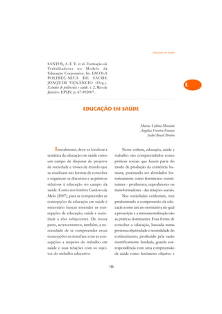 Educação em Saúde   A

SANTOS, A. F. T. et al. Formação de                                                              C
Trabalhadores no Modelo da
Educação Corporativa. In: ESCOLA                                                                 D
POLITÉC-NICA DE SAÚDE
JOAQUIM VENÂNCIO (Org.).
Estudos de politecnia e saúde. v. 2. Rio de
                                                                                                 E
Janeiro: EPSJV, p. 67-892007 .
¢££££¢££££¢£¢¡¢¢¡¢¡¢¢¡¢¡¢¢¡¢¡¢¢¡¢¡¢¢¡¢¡¢¢¡            F

                         EDUCAÇÃO EM SAÚDE                                                       G

                                                                                                 H
                                                                    Márcia Valéria Morosini
                                                                    Angélica Ferreira Fonseca    I
                                                                        Isabel Brasil Pereira
                                                                                                 N
     Inicialmente, deve-se localizar a                   Neste verbete, educação, saúde e
                                                                                                 O
temática da educação em saúde como                  trabalho são compreendidos como
um campo de disputas de projetos                    práticas sociais que fazem parte do          P
de sociedade e visões de mundo que                  modo de produção da existência hu-
se atualizam nas formas de conceber                 mana, precisando ser abordados his-          Q
e organizar os discursos e as práticas              toricamente como fenômenos consti-
relativas à educação no campo da                    tuintes - produtores, reprodutores ou        R
saúde. Como nos lembra Cardoso de                   transformadores - das relações sociais.
Melo (2007), para se compreender as                      Nas sociedades ocidentais, tem          S
concepções de educação em saúde é                   predominado a compreensão da edu-
necessário buscar entender as con-                  cação como um ato normativo, no qual         T
cepções de educação, saúde e socie-                 a prescrição e a instrumentalização são
dade a elas subjacentes. De nossa                   as práticas dominantes. Essa forma de        U
parte, acrescentamos, também, a ne-                 conceber a educação, baseada numa
cessidade de se compreender essas                   pretensa objetividade e neutralidade do      V
concepções na interface com as con-                 conhecimento, produzido pela razão
cepções a respeito do trabalho em                   cientificamente fundada, guarda cor-         A
saúde e suas relações com os sujei-                 respondência com uma compreensão
tos do trabalho educativo.                          da saúde como fenômeno objetivo e            A

                                              155
 