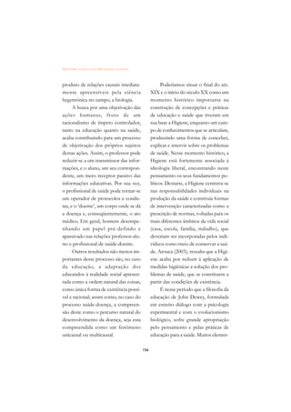 DICIONÁRIO DA EDUCAÇÃO PROFISSIONAL EM SAÚDE



produto de relações causais imediata-                      Poderíamos situar o final do séc.
mente apreensíveis pela ciência                      XIX e o início do século XX como um
hegemônica no campo, a biologia.                     momento histórico importante na
      A busca por uma objetivação das                construção de concepções e práticas
ações humanas, fruto de um                           de educação e saúde que tiveram em
racionalismo de ímpeto controlador,                  sua base a Higiene, enquanto um cam-
tanto na educação quanto na saúde,                   po de conhecimentos que se articulam,
acaba contribuindo para um processo                  produzindo uma forma de conceber,
de objetivação dos próprios sujeitos                 explicar e intervir sobre os problemas
destas ações. Assim, o professor pode                de saúde. Nesse momento histórico, a
reduzir-se a um transmissor das infor-               Higiene está fortemente associada à
mações, e o aluno, um seu correspon-                 ideologia liberal, encontrando neste
dente, um mero receptor passivo das                  pensamento os seus fundamentos po-
informações educativas. Por sua vez,                 líticos. Destarte, a Higiene centrava-se
o profissional de saúde pode tornar-se               nas responsabilidades individuais na
um operador de protocolos e condu-                   produção da saúde e construía formas
tas, e o ‘doente’, um corpo onde se dá               de intervenção caracterizadas como a
a doença e, conseqüentemente, o ato                  prescrição de normas, voltadas para os
médico. Em geral, homens desempe-                    mais diferentes âmbitos da vida social
nhando um papel pré-defindo e                        (casa, escola, família, trabalho), que
apassivado nas relações professor-alu-               deveriam ser incorporadas pelos indi-
no e profissional de saúde-doente.                   víduos como meio de conservar a saú-
      Outros resultados não menos im-                de. Arouca (2003), ressalta que a Higi-
portantes desse processo são, no caso                ene acaba por reduzir à aplicação de
da educação, a adaptação dos                         medidas higiênicas a solução dos pro-
educandos à realidade social apresen-                blemas de saúde, que se constituem a
tada como a ordem natural das coisas,                partir das condições de existência.
como única forma de existência possí-                      É nesse período que a filosofia da
vel e racional; assim como, no caso do               educação de John Dewey, formulada
processo saúde-doença, a compreen-                   em estreito diálogo com a psicologia
são deste como o percurso natural do                 experimental e com o evolucionismo
desenvolvimento da doença, seja esta                 biológico, sofre grande apropriação
compreendida como um fenômeno                        pelo pensamento e pelas práticas de
unicausal ou multicausal.                            educação para a saúde. Muitos elemen-

                                               156
 