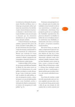 Educação em Saúde   A

tos merecem ser destacados do pensa-                  Entretanto, numa perspectiva crí-      C
mento filosófico de Dewey, mas é a              tica, a educação parte da análise das
ênfase que este pensador atribui à pri-         realidades sociais, buscando revelar as      D
mazia das características dos indivídu-         suas características e as relações que
os para o desenvolvimento do proces-            as condicionam e determinam. Essa
                                                                                             E
so educativo e o fato de tomar a cons-          perspectiva pode ater-se à explicação
                                                                                             F
trução de hábitos como um norte para            das finalidades reprodutivistas dos
a educação que são claramente                   processos educativos ou trabalhar no
                                                                                             G
identificáveis no que denominamos               âmbito das suas contradições, buscan-
como educação sanitária.                        do transformar estas finalidades, es-        H
      O desenvolvimento da educação             tabelecendo como meta a construção
sanitária, a partir dos EUA, deu-se de          de sujeitos e de projetos societários        I
forma associada à saúde pública, ten-           transformadores.
do sido instrumento das ações de pre-                 Da mesma forma, no campo da            N
venção das doenças, caracterizando-se           saúde, a compreensão do processo saú-
pela transmissão de conhecimento.               de-doença como expressão das condi-          O
Mesmo que realizada de forma                    ções objetivas de vida, isto é, como
massiva, como no caso das campanhas             resultante das condições de “habitação,      P
sanitárias no Brasil, a perspectiva não         alimentação, educação, renda, meio
contemplava a dimensão histórico-so-            ambiente, trabalho, transporte, empre-       Q
cial do processo saúde-doença.                  go, lazer, liberdade, acesso e posse da
      Cardoso de Melo (1976), no bojo           terra e acesso a serviços de saúde”          R
do movimento pela Reforma Sanitária             (Brasil, 1986, p. 04) descortina a saúde
no Brasil, fez uma crítica severa aos           e a doença como produções sociais,           S
efeitos do distanciamento da saúde              passíveis de ação e transformação, e
pública em relação ao social, afirman-          aponta também para um plano coleti-          T
do que “como o social não é conside-            vo e, não somente individual de inter-
rado na prática da saúde pública, se-           venção.                                      U
não em perspectiva restrita, a educa-                 Essa forma de conceber a saúde
ção passa a ser uma atividade paralela,         tem sido caracterizada como um ‘con-
                                                                                             V
tendo como finalidade auxiliar a                ceito ampliado’, pois não reduz a saú-
                                                                                             A
efetivação dos objetivos eminentemen-           de à ausência de doença, promovendo
te técnicos dos programas de saúde              a idéia de que uma situação de vida
                                                                                             A
pública” (p. 13).                               saudável não se resolve somente com

                                          157
 