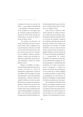 DICIONÁRIO DA EDUCAÇÃO PROFISSIONAL EM SAÚDE



a garantia do acesso aos serviços de                 do funcionado, muitas vezes, como bra-
saúde – o que também é fundamental                   ços do controle estatal sobre os indiví-
–, mas depende, sobretudo, da garan-                 duos e as relações sociais.
tia de condições de vida dignas que,                       Stotz (1993), ao analisar os dife-
em conjunto, podem proporcionar a                    rentes enfoques no campo da educa-
situação de saúde. Nesse sentido, são                ção e saúde, coloca em evidência a pre-
indissociáveis o conceito de saúde e a               dominância histórica do padrão médi-
noção de direito social.                             co na forma de conceber e organizar
      Na interface da educação e da                  as atividades conhecidas pelo nome de
saúde, constituída com base no pensa-                educação sanitária. Esse padrão, que
mento crítico sobre a realidade, torna-              chamaremos de enfoque ou modelo
se possível pensar educação em saúde                 biomédico, tornou-se alvo de intensas
como formas do homem reunir e dis-                   críticas, a partir da crise do sistema ca-
por recursos para intervir e transfor-               pitalista iniciada ao final da década de
mar as condições objetivas, visando a                60. Foram denunciadas, principalmen-
alcançar a saúde como um direito so-                 te, a incapacidade do modelo
cialmente conquistado, a partir da atu-              biomédico de responder às necessida-
ação individual e coletiva de sujeitos               des de melhoria das condições de saú-
político-sociais.                                    de da população; a medicalização dos
     Quanto ao trabalho em saúde, a                  problemas de caráter socioeconô-
forma histórica hegemônica por ele as-               micos; a iatrogenia; e o caráter cor-
sumida estruturou-se a partir da                     porativo da atuação dos profissionais.
biomedicina, organizando o processo                  O autor relaciona as críticas dirigidas
de trabalho de forma médico-centrada,                ao modelo biomédico às críticas feitas
caracterizando-se pela hierarquização,               aos paradigmas do cientificismo, às
reproduzindo a divisão intelectual e                 idéias de neutralidade e atemporalidade
social do trabalho e do saber em saúde.              da ciência concebida como universal.
Dessa forma, a educação em saúde, pro-                     Nessa perspectiva histórica, Stotz
duzida no âmbito dos serviços de saú-                localiza as mudanças ocorridas na dé-
de, esteve muito subordinada a esse                  cada de 70, quando o Estado capitalis-
modelo, assim como, as práticas de edu-              ta incorporou parte das propostas for-
cação sanitária, dirigidas à sociedade em            muladas pelos movimentos críticos na
geral e suas instituições, reproduziram              área da saúde, mas o fez segundo seus
em larga escala o poder biomédico, ten-              objetivos de racionalização de custos.

                                               158
 
