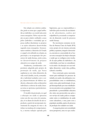 DICIONÁRIO DA EDUCAÇÃO PROFISSIONAL EM SAÚDE



     Em relação aos critérios analisa-               higienismo, que ao responsabilizar o
dos, pode-se notar que o papel atribu-               indivíduo pela reversão da sua dinâmi-
ído ao indivíduo e ao social varia entre             ca de adoecimento, acabou por
essas concepções. Talvez seja em rela-               culpabilizá-lo, esvaziando a compreen-
ção ao peso relativo atribuído a esses               são da dimensão social do processo
pólos (indivíduo e sociedade) que se                 saúde/doença.
possa melhor discriminar os projetos                       No movimento constante em de-
e as ações educativas desenvolvidas                  fesa do Sistema Único de Saúde (SUS)
segundo essas concepções. Acrescen-                  como projeto de um sistema universal,
tamos também a dimensão do Estado                    público, equânime, integral e democráti-
e o papel a ele atribuído na solução, na             co, encontra-se a necessidade de se bus-
prevenção e na recuperação dos pro-                  car uma concepção da relação educação
cessos de saúde-doença, assim como,                  e saúde que se configura como resulta-
no desenvolvimento de projetos                       do da ação política de indivíduos e da
educativos no campo da saúde.                        coletividade, com base no entendimen-
     Atualmente, considerando a im-                  to da saúde e da educação em suas múl-
portância adquirida pelo projeto de                  tiplas dimensões: social, ética, política,
promoção da saúde, que busca                         cultural e científica.
capilarizar-se em várias dimensões da                      Essa construção passa necessaria-
vida social (família, escola, comunida-              mente pela redefinição do processo de
de) e individual (cuidados com o cor-                trabalho em saúde e das atribuições e res-
po, desenvolvimento de hábitos sau-                  ponsabilidades entre os trabalhadores,
dáveis), a discussão sobre as dimensões              assim como, pela transformação do pa-
individuais e coletivas da saúde/doen-               pel desempenhado por estes trabalhado-
ça torna-se oportuna e particularmen-                res nos encontros com a população. Com-
te importante.                                       preendendo a potencialidade educativa
     O modelo da promoção, no qual                   dos vários atos promovidos nas ações e
a educação em saúde se apresenta                     nos serviços de saúde, pode-se compre-
como um dos seus eixos de sustenta-                  ender todos os trabalhadores da saúde
ção, vê-se diante do desafio de não re-              como educadores, e estes, junto com a
produzir, a partir da incorporação ins-              população atendida, sujeitos do processo
trumental da categoria de risco e da                 de produção dos cuidados em saúde.
ênfase na mudança de comportamen-                          A categoria práxis tem centralidade
to, a mesma redução operada pelo                     nessa perspectiva, uma vez que estabe-

                                               160
 