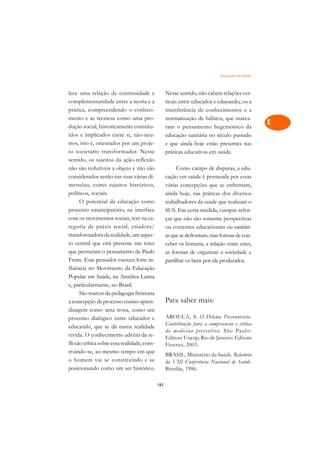 Educação em Saúde   A

lece uma relação de continuidade e                 Nesse sentido, não cabem relações ver-        C
complementaridade entre a teoria e a               ticais entre educador e educando, ou a
prática, compreendendo o conheci-                  transferência de conhecimentos e a
                                                                                                 D
mento e as técnicas como uma pro-                  normatização de hábitos, que marca-
dução social, historicamente constitu-
                                                                                                 E
                                                   ram o pensamento hegemônico da
ídos e implicados entre si, não-neu-               educação sanitária no século passado
                                                                                                 F
tros, isto é, orientados por um proje-             e que ainda hoje estão presentes nas
to societário transformador. Nesse                 práticas educativas em saúde.
                                                                                                 G
sentido, os sujeitos da ação-reflexão
não são redutíveis a objeto e não são                    Como campo de disputas, a edu-          H
considerados senão nas suas várias di-             cação em saúde é permeada por essas
mensões, como sujeitos históricos,                 várias concepções que se enfrentam,           I
políticos, sociais.                                ainda hoje, nas práticas dos diversos
     O potencial da educação como                  trabalhadores da saúde que realizam o         N
processo emancipatório, na interface               SUS. Em certa medida, cumpre refor-
com os movimentos sociais, tem na ca-              çar que não são somente perspectivas          O
tegoria de práxis social, criadora/                ou correntes educacionais ou sanitári-
transformadora da realidade, um aspec-             as que se defrontam, mas formas de con-       P
to central que está presente nas teses             ceber os homens, a relação entre estes,
que permeiam o pensamento de Paulo                 as formas de organizar a sociedade e          Q
Freire. Esse pensador exerceu forte in-            partilhar os bens por ela produzidos.
fluência no Movimento da Educação                                                                R
Popular em Saúde, na América Latina
e, particularmente, no Brasil.                                                                   S
     São marcas da pedagogia freireana
a concepção de processo ensino-apren-              Para saber mais:                              T
dizagem como uma troca, como um
processo dialógico entre educador e                AROUCA, S. O Dilema Preventivista.            U
                                                   Contribuição para a compreensão e crítica
educando, que se dá numa realidade
vivida. O conhecimento advém da re-
                                                   da medicina pr eventiva. São Paulo:           V
                                                   Editora Unesp; Rio de Janeiro: Editora
flexão crítica sobre essa realidade, cons-         Fiocruz, 2003.
                                                                                                 A
truindo-se, ao mesmo tempo em que
                                                   BRASIL. Ministério da Saúde. Relatório
o homem vai se constituindo e se                   da VIII Conferência Nacional de Saúde.        A
posicionando como um ser histórico.                Brasília, 1986.

                                             161
 