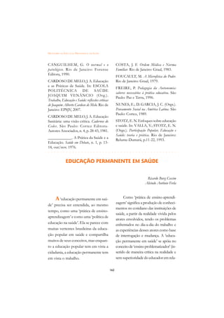 DICIONÁRIO DA EDUCAÇÃO PROFISSIONAL EM SAÚDE



CANGUILHEM, G. O normal e o                            COSTA, J. F. Ordem Médica e Norma
patológico. Rio de Janeiro: Forense                    Familiar. Rio de Janeiro: Graal, 1983.
Editora, 1990.
                                                       FOUCAULT, M. A Microfísica do Poder.
CARDOSO DE MELO, J. A. Educação                        Rio de Janeiro: Graal, 1979.
e as Práticas de Saúde. In: ESCOLA
                                                       FREIRE, P. Pedagogia da Autonomia:
POLITÉCNICA DE SAÚDE
                                                       saberes necessários à prática educativa. São
JOAQUIM VENÂNCIO (Org.).
                                                       Paulo: Paz e Terra, 1996.
Trabalho, Educação e Saúde: reflexões críticas
de Joaquim Alberto Cardoso de Melo. Rio de             NUNES, E.; D. GARCIA, J. C. (Orgs.).
Janeiro: EPSJV, 2007.                                  Pensamento Social na América Latina. São
                                                       Paulo: Cortez, 1989.
CARDOSO DE MELO, J. A. Educação
Sanitária: uma visão crítica. Cadernos do              STOTZ, E. N. Enfoques sobre educação
Cedes. São Paulo: Cortez Editora-                      e saúde. In: VALLA, V.; STOTZ, E. N.
Autores Associados, n. 4, p. 28-43, 1981.              (Orgs.). Participação Popular, Educação e
                                                       Saúde: teoria e prática. Rio de Janeiro:
____________. A Prática da Saúde e a
                                                       Relume-Dumará, p.11-22, 1993.
Educação. Saúde em Debate, n. 1, p. 13-
14, out/nov. 1976.
 £¢££££¢££££¢¢¢¡¢¡¢¢¡¢¡¢¢¡¢¡¢¢¡¢¡¢¢¡¢¡¢¢¡¢¡
                                         
               EDUCAÇÃO PERMANENTE EM SAÚDE


                                                                             Ricardo Burg Ceccim
                                                                            Alcindo Antônio Ferla



      A ‘educação permanente em saú-                        Como ‘prática de ensino-aprendi-
                                                       zagem’ significa a produção de conheci-
de’ precisa ser entendida, ao mesmo
                                                       mentos no cotidiano das instituições de
tempo, como uma ‘prática de ensino-
                                                       saúde, a partir da realidade vivida pelos
aprendizagem’ e como uma ‘política de
                                                       atores envolvidos, tendo os problemas
educação na saúde’. Ela se parece com                  enfrentados no dia-a-dia do trabalho e
muitas vertentes brasileiras da educa-                 as experiências desses atores como base
ção popular em saúde e compartilha                     de interrogação e mudança. A ‘educa-
muitos de seus conceitos, mas enquan-                  ção permanente em saúde’ se apóia no
to a educação popular tem em vista a                   conceito de ‘ensino problematizador’ (in-
cidadania, a educação permanente tem                   serido de maneira crítica na realidade e
em vista o trabalho.                                   sem superioridade do educador em rela-

                                                 162
 