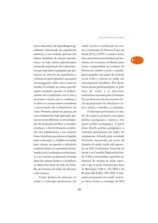 Educação Permanente em Saúde   A

ção ao educando) e de ‘aprendizagem sig-           saúde’ envolve a contribuição do ensi-         C
nificativa’ (interessada nas experiências          no à construção do Sistema Único de
anteriores e nas vivências pessoais dos            Saúde (SUS). O SUS e a saúde coletiva          D
alunos, desafiante do desejar aprender             têm características profundamente bra-
mais), ou seja, ensino-aprendizagem                sileiras, são invenções do Brasil, assim
                                                                                                  E
embasado na produção de conhecimen-                como a integralidade na condição de
                                                                                                  F
tos que respondam a perguntas que per-             diretriz do cuidado à saúde e a partici-
tencem ao universo de experiências e               pação popular com papel de controle
                                                                                                  G
vivências de quem aprende e que gerem              social sobre o sistema de saúde são
novas perguntas sobre o ser e o atuar no           marcadamente brasileiros. Por decor-           H
mundo. É contrária ao ensino-aprendi-              rência dessas particularidades, as polí-
zagem mecânico, quando os conheci-                 ticas de saúde e as diretrizes                 I
mentos são considerados em si, sem a               curriculares nacionais para a formação
necessária conexão com o cotidiano, e              dos profissionais da área buscam ino-          N
os alunos se tornam meros escutadores              var na proposição de articulações en-
e absorvedores do conhecimento do                  tre o ensino, o trabalho e a cidadania.        O
outro. Portanto, apesar de parecer, em                   A ‘educação permanente em saú-
uma compreensão mais apressada, ape-               de’ não expressa, portanto, uma opção          P
nas um nome diferente ou uma designa-              didático-pedagógica, expressa uma
ção da moda para justificar a formação             opção político-pedagógica. A partir            Q
contínua e o desenvolvimento continu-              desse desafio político-pedagógico, a
ado dos trabalhadores, é um conceito               ‘educação permanente em saúde’ foi             R
forte e desafiante para pensar as ligações         amplamente debatida pela sociedade
entre a educação e o trabalho em saúde,            brasileira organizada em torno da              S
para colocar em questão a relevância               temática da saúde, tendo sido aprova-
social do ensino e as articulações da for-         da na XII Conferência Nacional de              T
mação com a mudança no conhecimen-                 Saúde e no Conselho Nacional de Saú-
to e no exercício profissional, trazendo,          de (CNS) como política específica no           U
junto dos saberes técnicos e científicos,          interesse do sistema de saúde nacio-
as dimensões éticas da vida, do traba-             nal, o que se pode constatar por meio
                                                                                                  V
lho, do homem, da saúde, da educação               da Resolução CNS n. 353/2003 e da
                                                                                                  A
e das relações.                                    Portaria MS/GM n. 198/2004. A ‘edu-
     Como ‘política de educação na                 cação permanente em saúde’ tornou-
                                                                                                  A
saúde’, a ‘educação permanente em                  se, dessa forma, a estratégia do SUS

                                             163
 