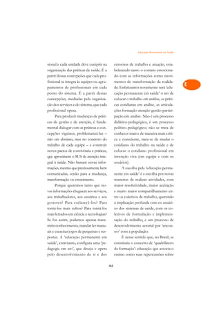 Educação Permanente em Saúde   A

sional e cada unidade deve cumprir na             entornos de trabalho e atuação, esta-          C
organização das práticas de saúde. É a            belecendo tanto o contato emociona-
partir dessas concepções que cada pro-            do com as informações como movi-               D
fissional se integra às equipes ou agru-          mentos de transformação da realida-
pamentos de profissionais em cada                 de. Enfatizamos novamente: será ‘edu-
                                                                                                 E
ponto do sistema. É a partir dessas               cação permanente em saúde’ o ato de
                                                                                                 F
concepções, mediadas pela organiza-               colocar o trabalho em análise, as práti-
ção dos serviços e do sistema, que cada           cas cotidianas em análise, as articula-
                                                                                                 G
profissional opera.                               ções formação-atenção-gestão-partici-
      Para produzir mudanças de práti-            pação em análise. Não é um processo            H
cas de gestão e de atenção, é funda-              didático-pedagógico, é um processo
mental dialogar com as práticas e con-            político-pedagógico; não se trata de           I
cepções vigentes, problematizá-las –              conhecer mais e de maneira mais críti-
não em abstrato, mas no concreto do               ca e consciente, trata-se de mudar o           N
trabalho de cada equipe – e construir             cotidiano do trabalho na saúde e de
novos pactos de convivência e práticas,           colocar o cotidiano profissional em            O
que aproximem o SUS da atenção inte-              invenção viva (em equipe e com os
gral à saúde. Não bastam novas infor-             usuários).                                     P
mações, mesmo que preciosamente bem                    A escolha pela ‘educação perma-
comunicadas, senão para a mudança,                nente em saúde’ é a escolha por novas          Q
transformação ou crescimento.                     maneiras de realizar atividades, com
      Porque queremos tanto que no-               maior resolutividade, maior aceitação          R
vas informações cheguem aos serviços,             e muito maior compartilhamento en-
aos trabalhadores, aos usuários e aos             tre os coletivos de trabalho, querendo         S
gestores? Para esclarecê-los? Para                a implicação profunda com os usuári-
torná-los mais cultos? Para torná-los             os dos sistemas de saúde, com os co-           T
mais letrados em ciência e tecnologias?           letivos de formulação e implemen-
Se for assim, podemos apenas trans-               tação do trabalho, e um processo de            U
mitir conhecimento, mandar ler manu-              desenvolvimento setorial por ‘encon-
ais e exercitar jogos de perguntas e res-         tro’ com a população.
                                                                                                 V
postas. A ‘educação permanente em                      É nesse sentido que, no Brasil, se
                                                                                                 A
saúde’, entretanto, configura uma ‘pe-            constituiu o conceito de ‘quadrilátero
dagogia em ato’, que deseja e opera               da formação’: educação que associa o
                                                                                                 A
pelo desenvolvimento de si e dos                  ensino como suas repercussões sobre

                                            165
 