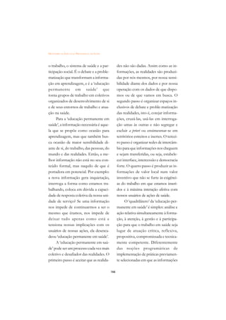 DICIONÁRIO DA EDUCAÇÃO PROFISSIONAL EM SAÚDE



o trabalho, o sistema de saúde e a par-              des não são dadas. Assim como as in-
ticipação social. É o debate e a proble-             formações, as realidades são produzi-
matização que transformam a informa-                 das por nós mesmos, por nossa sensi-
ção em aprendizagem, e é a ‘educação                 bilidade diante dos dados e por nossa
permanente em saúde’ que                             operação com os dados de que dispo-
torna grupos de trabalho em coletivos                mos ou de que vamos em busca. O
organizados de desenvolvimento de si                 segundo passo é organizar espaços in-
e de seus entornos de trabalho e atua-               clusivos de debate e proble-matização
ção na saúde.                                        das realidades, isto é, cotejar informa-
     Para a ‘educação permanente em                  ções, cruzá-las, usá-las em interroga-
saúde’, a informação necessária é aque-              ção umas às outras e não segregar e
la que se propõe como ocasião para                   excluir a priori ou ensimesmar-se em
aprendizagem, mas que também bus-                    territórios estreitos e inertes. O tercei-
ca ocasião de maior sensibilidade di-                ro passo é organizar redes de intercâm-
ante de si, do trabalho, das pessoas, do             bio para que informações nos cheguem
mundo e das realidades. Então, a me-                 e sejam transferidas, ou seja, estabele-
lhor informação não está no seu con-                 cer interface, intercessão e democracia
teúdo formal, mas naquilo de que é                   forte. O quarto passo é produzir as in-
portadora em potencial. Por exemplo:                 formações de valor local num valor
a nova informação gera inquietação,                  inventivo que não se furte às exigênci-
interroga a forma como estamos tra-                  as do trabalho em que estamos inseri-
balhando, coloca em dúvida a capaci-                 dos e à máxima interação afetiva com
dade de resposta coletiva da nossa uni-              nossos usuários de ações de saúde.
dade de serviço? Se uma informação                         O ‘quadrilátero’ da ‘educação per-
nos impede de continuarmos a ser o                   manente em saúde’ é simples: análise e
mesmo que éramos, nos impede de                      ação relativa simultaneamente à forma-
deixar tudo apenas como está e                       ção, à atenção, à gestão e à participa-
tensiona nossas implicações com os                   ção para que o trabalho em saúde seja
usuários de nossas ações, ela desenca-               lugar de atuação crítica, reflexiva,
deou ‘educação permanente em saúde’.                 propositiva, compromissada e tecnica-
     A ‘educação permanente em saú-                  mente competente. Diferentemente
de’ pode ser um processo cada vez mais               das noções programáticas de
coletivo e desafiador das realidades. O              implementação de práticas previamen-
primeiro passo é aceitar que as realida-             te selecionadas em que as informações

                                               166
 