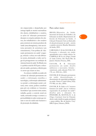 Educação Permanente em Saúde     A

são empacotadas e despachadas por                 Para saber mais:                                    C
entrega rápida às mentes racionalistas
dos alunos, trabalhadores e usuários,             BRASIL/Ministério da Saúde.                         D
                                                  Secretaria de Gestão do Trabalho e da
as ações de ‘educação permanente’
desejam os corações pulsáteis dos alu-
                                                  Educação na Saúde. Departamento de                  E
                                                  Gestão da Educação na Saúde. A
nos, dos trabalhadores e dos usuários             Educação Permanente Entra na Roda: pólos
                                                                                                      F
para construir um sistema produtor de             de educação permanente em saúde – conceitos
saúde (uma abrangência), e não um sis-            e caminhos a percorrer. Brasília: Ministério
                                                  da Saúde, 2005.                                     G
tema prestador de assistência (um
estreitamento). Uma política de ‘edu-             CARVALHO, Y. M.  CECCIM, R. B.
                                                  For mação e educação em saúde:
                                                                                                      H
cação permanente em saúde’ congre-
                                                  aprendizados com a saúde coletiva. In:
ga, articula e coloca em roda diferen-
                                                  CAMPOS, G. W. S. et al. (Orgs.) Tratado             I
tes atores, destinando a todos um lu-             de Saúde Coletiva. São Paulo/Rio de
gar de protagonismo na condução de                Janeiro: Hucitec/Fiocruz, 2006.                     N
sistemas locais de saúde. No Brasil, essa         CECCIM, R. B. Educação
é a política atual do SUS para a educa-           per manente em saúde: desaf io                      O
ção em saúde e, portanto, a diretriz para         ambicioso e necessário. Interface -
os atores que atuam na área.                      comunicação, saúde, educação, 9(16): 161-           P
                                                  178, set. 2004-fev., 2005.
     Ao colocar o trabalho na saúde sob
as lentes da ‘educação permanente em              CECCIM, R. B. Educação permanente                   Q
saúde’, a informação científica e                 em saúde: descentralização e
                                                  disseminação de capacidade pedagógica
tecnológica, a informação administrati-           na saúde. Ciência  Saúde Coletiva, 10(4):
                                                                                                      R
va setorial e a informação social e cul-          975-986, out.-dez., 2005a.
tural, entre outras, podem contribuir                                                                 S
                                                  CECCIM, R. B. Onde se lê “recursos
para pôr em evidência os ‘encontros               humanos da saúde”, leia-se “coletivos
rizomáticos’ que ocorrem entre ensino,            organizados de produção da saúde”:                  T
trabalho, gestão e controle social em             desafios para a educação. In:
saúde, carreando consigo o contato e a            PINHEIRO, R.; MATTOS, R. A. de                      U
                                                  (Orgs.) Construção Social da Demanda:
permeabilidade às redes sociais que tor-
nam os atos de saúde mais humanos e
                                                  direito à saúde, trabalho em equipe, participação   V
                                                  e espaços públicos. Rio de Janeiro: Uerj/
de promoção da cidadania.                         IMS/Cepesc/Abrasco, 2005b.
                                                                                                      A

                                                                                                      A

                                            167
 