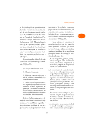 Educação Politécnica   A

te dicionário, pode-se, primeiramente,               combinação de trabalho produtivo                C
ilustrar o pensamento marxiano atra-                 pago com a educação intelectual, os
vés de uma das passagens mais conhe-                 exercícios corporais e a formação po-           D
cidas de Karl Marx, retirada das Instru-             litécnica elevará a classe operária aci-
ções aos Delegados do Conselho Central Pro-          ma dos níveis das classes burguesa e            E
visório da Associação Internacional dos Tra-         aristocrática” (1983, p. 60).
                                                                                                     F
balhadores, de 1868 (Marx  Engels,                       Nessas indicações, encontra-se o
1983, p. 60 – grifos do autor): “afirma-             embrião fundamental do trabalho
                                                     como princípio educativo, que busca
                                                                                                     G
mos que a sociedade não pode permitir que
                                                     na transformação radical da sociedade
pais e patrões empreguem, no trabalho, cri-
                                                     sua última finalidade. Nesse sentido, os
                                                                                                     H
anças e adolescentes, a menos que se com-
                                                     principais vetores da concepção mar-
bine este trabalho produtivo com a
                                                     xista de educação são:
                                                                                                     I
educação”.
                                                     1. Educação pública, gratuita, obriga-
      E, continuando, o filósofo alemão
                                                       tória e única para todas as crianças e
                                                                                                     N
deixa claro o que entende por educa-
                                                       jovens, de forma a romper com o
ção (1983, p. 60):                                     monopólio por parte da burguesia da           O
                                                       cultura, do conhecimento.
     Por educação entendemos três coisas:
                                                     2. A combinação da educação (inclu-             P
     1. Educação intelectual.                          indo-se aí a educação intelectual,
                                                       corporal e tecnológica) com a pro-            Q
     2. Educação corporal, tal como a                  dução material com o propósito de
     que se consegue com os exercícios                 superar o hiato historicamente pro-
     de ginástica e militares.                                                                       R
                                                       duzido entre trabalho manual
                                                       (execução, técnica) e trabalho inte-
     3. Educação tecnológica, que reco-
                                                       lectual (concepção, ciência) e com            S
     lhe os princípios gerais e de caráter
                                                       isso proporcionar a todos uma com-
     científico de todo o processo de
     produção e, ao mesmo tempo, ini-
                                                       preensão integral do processo pro-            T
                                                       dutivo.
     cia as crianças e os adolescentes no
     manejo de ferramentas elementares               3. A formação omnilateral (isto é, mul-         U
     dos diversos ramos industriais.                    tilateral, integral) da personalida-de
     Pode-se facilmente perceber a di-
                                                        de forma a tornar o ser humano ca-           V
                                                        paz de produzir e fruir ciência,
reção de uma educação multilateral pre-                 arte, técnica.
conizada por Karl Marx; seguindo, o                                                                  A
                                                     4. A integração recíproca da escola à
autor aponta a finalidade de sua pro-                  sociedade com o propósito de supe-
posta de ‘educação politécnica’: “Esta                 rar a estranhamento entre as práti-
                                                                                                     A

                                               169
 