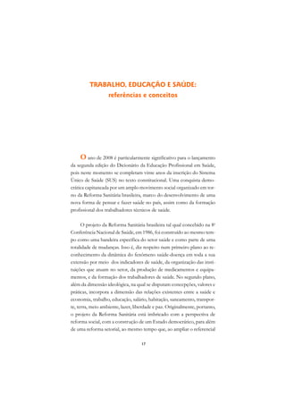A

                                                                             C
         TRABALHO, EDUCAÇÃO E SAÚDE:
                   referências e conceitos                                   D

                                                                             E

                                                                             F

                                                                             G

                                                                             H
    O ano de 2008 é particularmente significativo para o lançamento
da segunda edição do Dicionário da Educação Profissional em Saúde,           I
pois neste momento se completam vinte anos da inscrição do Sistema
Único de Saúde (SUS) no texto constitucional. Uma conquista demo-            N
crática capitaneada por um amplo movimento social organizado em tor-
no da Reforma Sanitária brasileira, marco do desenvolvimento de uma          O
nova forma de pensar e fazer saúde no país, assim como da formação
profissional dos trabalhadores técnicos de saúde.                            P

      O projeto da Reforma Sanitária brasileira tal qual concebido na 8a     Q
Conferência Nacional de Saúde, em 1986, foi construído ao mesmo tem-
po como uma bandeira específica do setor saúde e como parte de uma           R
totalidade de mudanças. Isso é, diz respeito num primeiro plano ao re-
conhecimento da dinâmica do fenômeno saúde-doença em toda a sua              S
extensão por meio dos indicadores de saúde, da organização das insti-
tuições que atuam no setor, da produção de medicamentos e equipa-            T
mentos, e da formação dos trabalhadores de saúde. No segundo plano,
além da dimensão ideológica, na qual se disputam concepções, valores e       U
práticas, incorpora a dimensão das relações existentes entre a saúde e
economia, trabalho, educação, salário, habitação, saneamento, transpor-
                                                                             V
te, terra, meio ambiente, lazer, liberdade e paz. Originalmente, portanto,
                                                                             A
o projeto da Reforma Sanitária está imbricado com a perspectiva de
reforma social, com a construção de um Estado democrático, para além
                                                                             A
de uma reforma setorial, ao mesmo tempo que, ao ampliar o referencial

                                    17
 