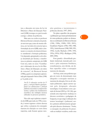 Educação Politécnica   A

isso, a discussão em torno da Lei de               ções genéricas e inconsistentes à               C
Diretrizes e Bases da Educação Naci-               politecnia (Saviani, 1997, 2003).
onal (LDB) irrompeu no país levando                     No plano específico das pesquisas          D
consigo o debate da politecnia.                    e publicações que tratam prioritariamente
                                                   do tema politecnia, podem ser destaca-
                                                                                                   E
      Mais uma vez coube ao professor
Dermeval Saviani a iniciativa de produ-            das as contribuições de Dermeval Saviani
                                                                                                   F
zir um texto que, como ele mesmo afir-             (1986, 1988a, 1988b, 1989, 2003),
mou, era ‘um início de conversa’ para a            Gaudêncio Frigotto (1984, 1985, 1988,
                                                                                                   G
formulação da nova LDB, onde se des-               1991), Acácia Kuenzer (1988, 1989, 1991,
tacam os conceitos de desenvolvimen-               1992), Lucília Machado (1989, 1990,             H
to omnilateral e formação politécnica.             1991a, 1991b, 1992) e Rodrigues (1998,
Um deputado, apropriando-se do esbo-               2005, 2006).                                    I
ço desenhado por Saviani, o transfor-                   Essa grande e diversificada pro-
mou no primeiro anteprojeto de LDB.                dução intelectual, marcada pelo con-            N
Com isso, tanto no texto “Contribui-               texto e pela conjuntura brasileiros,
ção à elaboração da nova Lei de Dire-              consubstanciou, sem dúvida, um de-              O
trizes e Bases da Educação: um início              bate específico sobre a concepção
de conversa”, de Dermeval Saviani                  marxista de educação.                           P
(1988a), quanto no anteprojeto apresen-                 Até hoje, existe uma polêmica que
tado pelo deputado Otávio Elísio (1988,            gira em torno da denominação mais               Q
p. 3), podia-se ler:                               adequada à concepção marxiana (e
                                                   marxista) de educação. Em vez de ‘edu-          R
    Art.35 A educação escolar de 2º
    grau (...) tem por objetivo geral pro-
                                                   cação politécnica’, alguns autores op-
    piciar aos adolescentes a formação             tam pela designação educação                    S
    politécnica necessária à compreensão           tecnológica. Concordamos com a po-
    teórica e prática dos fundamentos              sição de Saviani (2003, p. 145-146), que        T
    científicos das múltiplas técnicas
                                                   assinala uma importante mudança no
    utilizadas no processo produtivo.
                                                   discurso econômico e pedagógico da              U
     Não cabe aqui explicitar a trajetó-           burguesia, no que tange à utilização dos
ria da LDB, aprovada em 1996, contu-               termos ‘tecnologia’ e ‘politecnia’, sen-
                                                                                                   V
do, é mister registrar a efetiva derrota           do o primeiro definitivamente apropri-
que sofreu a proposta da concepção                                                                 A
                                                   ado pelo discurso dominante: “Assim,
marxista de educação no curso dessa                a concepção de politecnia foi preser-
trajetória, onde ficaram apenas men-
                                                                                                   A
                                                   vada na tradição socialista, sendo uma

                                             171
 