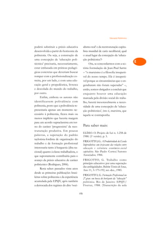 Educação Politécnica   A

poderá substituir a práxis educativa             alismo real’ e da reestruturação capita-         C
desenvolvida a partir do horizonte da            lista mundial de cariz neoliberal, qual
politecnia. Ou seja, a construção de             o atual lugar da concepção da ‘educa-            D
uma concepção de ‘educação poli-                 ção politécnica’?
técnica’ precisaria, necessariamente,                  Ora, se concordarmos com a no-
                                                                                                  E
estar embasada em práticas pedagó-               tória formulação de Jean-Paul Sartre
                                                                                                  F
gicas concretas que deveriam buscar              – “o marxismo é a filosofia insuperá-
romper com a profissionalização es-              vel do nosso tempo. Ele é insuperá-
                                                                                                  G
treita, por um lado, e com uma edu-              vel porque as circunstâncias que o en-
cação geral e propedêutica, livresca             gendraram não foram superadas” –,                H
e descolada do mundo do trabalho,                então, somos obrigados a concluir que
por outro.                                       enquanto houver uma educação                     I
      Enfim, embora os autores não               marcada pela divisão social do traba-
identificassem polivalência com                  lho, haverá inexoravelmente a neces-             N
politecnia, posto que a polivalência re-         sidade de uma concepção de ‘educa-
presentaria apenas um momento ne-                ção politécnica’, isto é, marxista, que          O
cessário à politecnia, ficava mais ou            àquela se contraponha.
menos implícito que haveria margem                                                                P
para um acordo supraclassista em tor-
no do caráter ‘progressista’ da rees-            Para saber mais:                                 Q
truturação produtiva. Em poucas
                                                 ELÍSIO. O. Projeto de Lei n. 1.258 de
palavras, a superação do padrão                  1988. (1a versão). p. 3.
                                                                                                  R
taylorista-fordista de organização do
trabalho e de formação profissional
                                                 FRIGOTTO, G. A Produtividade da Escola
                                                                                                  S
                                                 Improdutiva: um (re)exame das relações entre
interessaria tanto à burguesia (dita na-         educação e estrutura econômico-social
cional) quanto à classe trabalhadora, o          capitalista. São Paulo: Cortez/Autores           T
que supostamente contribuiria para o             Associados. 1984.
avanço da práxis educativa de caráter            FRIGOTTO, G. Trabalho como                       U
politécnico (Rodrigues, 2006).                   princípio educativo: por uma superação
      Resta saber: passados vinte anos
                                                 das ambigüidades. Boletim Técnico do Senac,      V
                                                 Ano 11, 3: 175-192, set.-dez., 1985.
desde as primeiras publicações brasi-
                                                 FRIGOTTO, G. Formação Profissional no            A
leiras sobre politecnia e da experiência         2º grau: em busca do horizonte da “educação”
acumulada pela EPSJV, após também                politécnica. Rio de Janeiro: EPSJV/              A
a derrocada dos regimes do dito ‘soci-           Fiocruz, 1988. (Transcrição da aula

                                           173
 