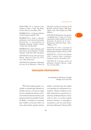 Educação Profissional   A

NOGUEIRA, M. A. Educação, Saber,                    Educação: um início de conversa. In: XI          C
Produção em Marx e Engels. São Paulo:               Reunião Anual da Anped, 1988, Porto
Cortez/Autores Associados, 1990.                    Alegre, Anais... Porto Alegre, abr. 1988a.       D
                                                    (Mimeo.)
RODRIGUES, J. A Educação Politécnica
no Brasil. Niterói: EdUFF, 1998.                    SAVIANI, D. Perspectivas de expansão             E
                                                    e qualidade para o ensino de 2º grau:
RODRIGUES, J. Ainda a educação
                                                    repensando a relação trabalho-escola. In:
politécnica: o novo decreto da educação
                                                    Seminário de Ensino de 2º grau -
                                                                                                     F
profissional e a per manência da
                                                    Perspectivas, 1988, São Paulo, Anais...
dualidade estrutural. Trabalho, Educação            1988b, p. 79-91.                                 G
e Saúde, 3(2): 259-282, 2005.
                                                    SAVIANI, D. Sobre a Concepção de
RODRIGUES, J. Qual cidadania, qual                  Politecnia. Rio de Janeiro: Politécnico da       H
democracia, qual educação? Trabalho,                Saúde Joaquim Venâncio/Fiocruz, 1989.
Educação e Saúde, 4(2), 2006. (No prelo)
                                                    SAVIANI, D. A Nova Lei da Educação:              I
SAVIANI, D. O nó do ensino de 2º grau.              LDB – trajetória, limites e perspectivas.
Bimestre - Revista do 2º grau, 1(1): 13-15,         Campinas: Autores Associados, 1997.              N
out., 1986. (Entrevista)
                                                    SAVIANI, D. O choque teórico da
SAVIANI, D. Contribuição à elaboração               politecnia. Trabalho, Educação e Saúde,          O
da nova Lei de Diretrizes e Bases da                1(1): 131-152, 2003.
¢££££¢££££¢£¢¡¢¢¡¢¡¢¢¡¢¡¢¢¡¢¡¢¢¡¢¡¢¢¡¢¡¢¢¡                P
                     EDUCAÇÃO PROFISSIONAL
                                                                                                     Q

                                                    Ana Margarida de Mello Barreto Campello          R
                                                                 Domingos Leite Lima Filho
                                                                                                     S

     Na Grécia antiga, quando a so-                 simples e reiterativas que não exigiam           T
ciedade se mantinha pela utilização do              a incorporação de conhecimentos sis-
trabalho escravo, e a escola era o lugar            temáticos. “Quem se dedicava ao tra-             U
do ócio e da prática de esportes, as fun-           balho intelectual era a parcela dos in-
ções intelectuais ficavam restritas a uma           telectuais, fundamentalmente concen-             V
pequena parcela da sociedade. Na Ida-               trada no clero. As escolas, naquele
de Média, a sociedade era sustentada                momento histórico, se restringiam a              A
pelo trabalho servil, pelo cultivo da               essa parcela e, por isso, eram chama-
terra, desenvolvido segundo técnicas                das Escolas Monacais” (Saviani, 2003,            A

                                              175
 