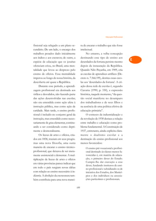 Educação Profissional   A

fissional seja relegado a um plano se-            ra de encarar o trabalho que não fosse          C
cundário. De um lado, o encargo dos               intelectual.
trabalhos pesados dado inicialmente                    No entanto, a velha concepção              D
aos índios e aos escravos; de outro, a            destinando esse tipo de ensino aos
espécie de educação que os jesuítas               deserdados da fortuna persiste mesmo
                                                                                                  E
ofereciam criou, no Brasil, uma men-              depois da instauração da República.
                                                                                                  F
talidade que levou ao desprezo pelo               Quando Nilo Peçanha, em 1909, cria
ensino de ofícios. Essa mentalidade               as escolas de aprendizes artífices (De-
                                                                                                  G
imperou ao longo de nossa história, da            creto n. 7.566/09), destina essas esco-
descoberta até quase a República.                 las aos ‘deserdados da fortuna’. A cri-         H
      Durante esse período, a aprendi-            ação dessa rede de escolas é, segundo
zagem profissional era destinada aos              Ciavatta (1990, p. 330), a expressão            I
órfãos e desvalidos, não fazendo parte            histórica, naquele momento, “da ques-
das ações desenvolvidas nas escolas;              tão social manifesta no desamparo               N
não era entendida como ação afeta à               dos trabalhadores e de seus filhos e
instrução pública, mas como ação de               na ausência de uma política efetiva de          O
caridade. Mais tarde, o ensino profis-            educação primária”.
sional é incluído no conjunto geral da                 O contexto da industrialização e           P
instrução, mas entendido como neces-              da revolução de 1930 destaca a relação
sariamente de grau elementar, continu-            entre trabalho e educação como pro-             Q
ando a ser considerado como depri-                blema fundamental. A Constituição de
mente e desmoralizante.                           1937, entretanto, ainda explicita clara-        R
      Os liceus de artes e ofícios, cria-         mente o dualismo escolar e a
dos em 1858, traziam em seus progra-              destinação do ensino profissional aos           S
mas uma nova filosofia, uma outra                 menos favorecidos:
maneira de encarar o ensino técnico-                                                              T
                                                      O ensino pré-vocacional e profissi-
profissional, que deixava de ser mera-                onal destinado às classes menos fa-
mente assistencial e elementar. A mul-                vorecidas é, em matéria de educa-           U
tiplicação de liceus de artes e ofícios               ção, o primeiro dever do Estado.
em várias províncias parece indicar que
                                                      Cumpre-lhe dar execução a esse              V
                                                      dever, fundando institutos de ensi-
em todo o país surgiam novas idéias                   no profissional e subsidiando os de         A
com relação ao ensino necessário à in-                iniciativa dos Estados, dos Municí-
dústria. A abolição da escravatura tam-               pios e dos indivíduos ou associa-
                                                      ções particulares e profissionais.
                                                                                                  A
bém contribuiu para uma nova manei-

                                            177
 