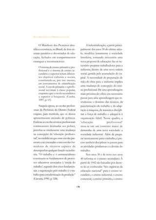 DICIONÁRIO DA EDUCAÇÃO PROFISSIONAL EM SAÚDE



      O Manifesto dos Pioneiros iden-                      A industrialização, a partir princi-
tifica a existência, no Brasil, de dois sis-         palmente dos anos 30 do último sécu-
temas paralelos e divorciados de edu-                lo, modifica lentamente a sociedade
cação, fechados em compartimentos                    brasileira, tornando necessária uma
estanques e incomunicáveis:                          nova proposta de educação: faz-se ne-
                                                     cessário preparar trabalhadores para a
      O sistema de ensino primário e pro-
      fissional e o sistema de ensino se-            indústria, dentro de uma nova ordem
      cundário e superior teriam diferen-            social, gerada pela acumulação do ca-
      tes objetivos culturais e sociais,             pital. A necessidade de preparação de
      constituindo-se, por isso mesmo,
                                                     mão-de-obra para a indústria implica
      em instrumentos de estratificação
      social. A escola primária e a profis-          uma mudança de concepção do ensi-
      sional serviriam à classe popular,             no profissional. De uma aprendizagem
      enquanto que a escola secundária e             mais próxima do ofício era necessário
      a superior à burguesia. (Cunha,                passar para uma aprendizagem que in-
      1997, p. 13)
                                                     troduzisse o domínio das técnicas, da
      Naquela época, as escolas profissi-            parcelarização do trabalho e da adap-
onais da Prefeitura do Distrito Federal              tação à máquina, de maneira a discipli-
exigiam, para matrícula, que os alunos               nar a força de trabalho e adequá-la à
apresentassem atestado de pobreza.                   organização fabril. Nesse quadro, a
Embora as escolas técnicas profissionais             ‘educação                 profissional’
continuassem destinadas aos pobres,                  situa-se em um contexto maior de
percebia-se nitidamente uma mudança                  demandas de uma nova sociedade: a
na concepção da ‘educação profissio-                 sociedade industrial. Além de prepa-
nal’, na medida em que essas escolas pas-            rar tecnicamente para o trabalho, é pre-
savam a ser encaradas como escolas for-              ciso também disciplinar os jovens para
madoras de técnicos capazes de                       as atividades produtivas e a divisão do
desempenhar qualquer função na indús-                trabalho.
tria. “O trabalho e o assistencialismo                     Nos anos 30 e de novo nos anos
constituem-se fundamentos de proces-                 40 reforma-se o ensino secundário. A
sos educativos associados à ‘escola do               partir de 1942 são baixadas por decre-
trabalho’, segundo dois eixos fundamen-              to-lei as conhecidas “leis orgânicas da
tais: a regeneração pelo trabalho e o tra-           educação nacional” para o ensino se-
balho para a modernização da produção”               cundário, o ensino industrial, o ensino
(Ciavatta, 1990, p. 328).                            comercial, o ensino primário, o ensino

                                               178
 