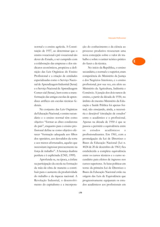 Educação Profissional   A

normal e o ensino agrícola. A Consti-           ção do conhecimento e da ciência ao            C
tuição de 1937, ao determinar que o             processo produtivo trouxeram uma
ensino vocacional e pré-vocacional são          nova concepção sobre o valor do tra-           D
dever do Estado, a ser cumprido com             balho e sobre o caráter teórico-prático
a colaboração das empresas e dos sin-           do fazer e da técnica.
                                                                                               E
dicatos econômicos, propiciou a defi-                No início da República, o ensino
                                                                                               F
nição das Leis Orgânicas do Ensino              secundário, o normal e o superior, eram
Profissional e a criação de entidades           competência do Ministério da Justiça
                                                                                               G
especializadas como o Serviço Nacio-            e dos Negócios Interiores, e o ensino
nal de Aprendizagem Industrial (Senai)          profissional, por sua vez, era afeto ao        H
e o Serviço Nacional de Aprendizagem            Ministério da Agricultura, Indústria e
Comer-cial (Senac), bem como a trans-           Comércio. A junção dos dois ramos de           I
formação das antigas escolas de apren-          ensino, a partir da década de 1930, no
dizes artífices em escolas técnicas fe-         âmbito do mesmo Ministério da Edu-             N
derais.                                         cação e Saúde Pública foi apenas for-
      No conjunto das Leis Orgânicas            mal, não ensejando, ainda, a necessá-          O
da Educação Nacional, o ensino secun-           ria e desejável ‘circulação de estudos’
dário e o ensino normal têm como                entre o acadêmico e o profissional.            P
objetivo “formar as elites condutoras           Apenas na década de 1950 é que se
do país”, enquanto para o ensino pro-           passou a permitir a equivalência entre         Q
fissional define-se como objetivo ofe-          os     estudos       acadêmicos        e
recer “formação adequada aos filhos             profissionalizantes. Em 1961, com a            R
dos operários, aos desvalidos da sorte          promulgação da Lei de Diretrizes e
e aos menos afortunados, aqueles que            Bases da Educação Nacional (Lei n.             S
necessitam ingressar precocemente na            4024 de 20 de dezembro de 1961) fica
força de trabalho”. A herança dualista          estabelecida a completa equivalência           T
perdura e é explicitada (CNE, 1999).            entre os cursos técnicos e o curso se-
      Aprofunda-se, na época, a ênfase          cundário para efeitos de ingresso nos          U
na participação da escola na formação           cursos superiores. As lutas políticas em
da mão-de-obra de maneira a contri-             torno da primeira Lei de Diretrizes e
                                                                                               V
buir para o aumento da produtividade            Bases da Educação Nacional estão na
                                                                                               A
do trabalho e da riqueza nacional. A            origem das Leis de Equivalência que
Revolução Industrial, o desenvolvi-             progressivamente equiparam os estu-
                                                                                               A
mento do capitalismo e a incorpora-             dos acadêmicos aos profissionais em

                                          179
 