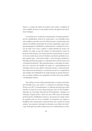 DICIONÁRIO DA EDUCAÇÃO PROFISSIONAL EM SAÚDE



      teórico e o campo de análise das relações entre saúde e condições de
      vida e trabalho, recoloca-a como prática social e não apenas como fenô-
      meno biológico.

            É com base nesse arcabouço conceitual que a formação profissio-
      nal dos trabalhadores técnicos de saúde passa a ser entendida como
      uma condição necessária, mas não suficiente, para a transformação das
      relações de trabalho, da prestação de serviços à população e para a pró-
      pria participação do trabalhador no planejamento e avaliação dos servi-
      ços de saúde. Com vistas a superar o caráter alienado da escola e do
      trabalho em saúde no que diz respeito aos determinantes sociais do
      processo saúde-doença e do intenso processo de privatização no interi-
      or do setor saúde, bem como do histórico movimento pendular do an-
      tigo segundo grau - atual ensino médio - entre formação acadêmica e
      formação profissional, propõe-se a articulação deste nível de ensino com
      a formação profissional. Mais especificamente, a articulação da educa-
      ção com o processo de trabalho em saúde ou o aprofundamento da
      estratégia ensino-serviço, aliando a dimensão técnica e a dimensão polí-
      tica no processo de formação, e a construção de um novo compromisso
      ético-político dos trabalhadores de saúde pautado na questão democrá-
      tica, na relação solidária com a população, na defesa do serviço público
      e da dignidade humana.

           Esse debate no setor saúde, particularmente no interior da Funda-
      ção Oswaldo Cruz, cujo marco é a realização do Seminário Choque
      Teórico, em 1987, é contemporâneo e se alimenta das discussões então
      travadas no interior do setor educacional, por meio do GT Trabalho-
      Educação da Associação Nacional de Pós-Graduação e Pesquisa em
      Educação (Anped), desde o início dos anos 1980, acerca da formação
      profissional dos trabalhadores técnicos e da natureza do antigo ensino
      de segundo grau em nossa sociedade. A perspectiva era superar a
      dualidade entre cultura geral e cultura técnica com o projeto de escola
      unitária, “que expressa o princípio da educação como direito de todos”
      e que “pressupõe que todos tenham acesso aos conhecimentos, à cultu-

                                               18
 